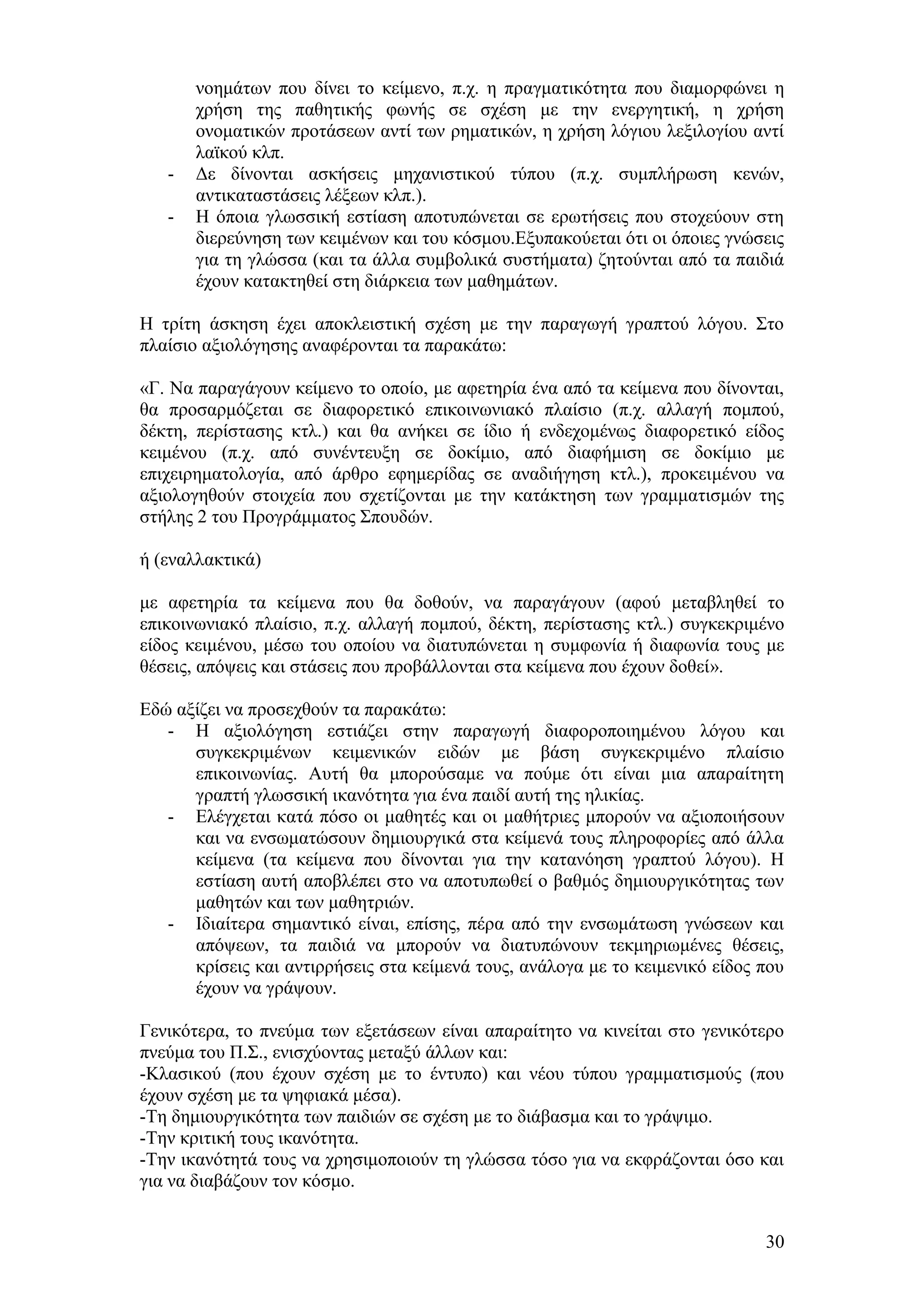 λνεκάησλ πνπ δίλεη ην θείκελν, π.ρ. ε πξαγκαηηθφηεηα πνπ δηακνξθψλεη ε
       ρξήζε ηεο παζεηηθήο θσλήο ζε ζρέζε κε ηελ ελεξγεηηθή, ε ρξήζε
       νλνκαηηθψλ πξνηάζεσλ αληί ησλ ξεκαηηθψλ, ε ρξήζε ιφγηνπ ιεμηινγίνπ αληί
       ιατθνχ θιπ.
   -   Γε δίλνληαη αζθήζεηο κεραληζηηθνχ ηχπνπ (π.ρ. ζπκπιήξσζε θελψλ,
       αληηθαηαζηάζεηο ιέμεσλ θιπ.).
   -   Ζ φπνηα γισζζηθή εζηίαζε απνηππψλεηαη ζε εξσηήζεηο πνπ ζηνρεχνπλ ζηε
       δηεξεχλεζε ησλ θεηκέλσλ θαη ηνπ θφζκνπ.Δμππαθνχεηαη φηη νη φπνηεο γλψζεηο
       γηα ηε γιψζζα (θαη ηα άιια ζπκβνιηθά ζπζηήκαηα) δεηνχληαη απφ ηα παηδηά
       έρνπλ θαηαθηεζεί ζηε δηάξθεηα ησλ καζεκάησλ.

Ζ ηξίηε άζθεζε έρεη απνθιεηζηηθή ζρέζε κε ηελ παξαγσγή γξαπηνχ ιφγνπ. ΢ην
πιαίζην αμηνιφγεζεο αλαθέξνληαη ηα παξαθάησ:

«Γ. Να παξαγάγνπλ θείκελν ην νπνίν, κε αθεηεξία έλα απφ ηα θείκελα πνπ δίλνληαη,
ζα πξνζαξκφδεηαη ζε δηαθνξεηηθφ επηθνηλσληαθφ πιαίζην (π.ρ. αιιαγή πνκπνχ,
δέθηε, πεξίζηαζεο θηι.) θαη ζα αλήθεη ζε ίδην ή ελδερνκέλσο δηαθνξεηηθφ είδνο
θεηκέλνπ (π.ρ. απφ ζπλέληεπμε ζε δνθίκην, απφ δηαθήκηζε ζε δνθίκην κε
επηρεηξεκαηνινγία, απφ άξζξν εθεκεξίδαο ζε αλαδηήγεζε θηι.), πξνθεηκέλνπ λα
αμηνινγεζνχλ ζηνηρεία πνπ ζρεηίδνληαη κε ηελ θαηάθηεζε ησλ γξακκαηηζκψλ ηεο
ζηήιεο 2 ηνπ Πξνγξάκκαηνο ΢πνπδψλ.

ή (ελαιιαθηηθά)

κε αθεηεξία ηα θείκελα πνπ ζα δνζνχλ, λα παξαγάγνπλ (αθνχ κεηαβιεζεί ην
επηθνηλσληαθφ πιαίζην, π.ρ. αιιαγή πνκπνχ, δέθηε, πεξίζηαζεο θηι.) ζπγθεθξηκέλν
είδνο θεηκέλνπ, κέζσ ηνπ νπνίνπ λα δηαηππψλεηαη ε ζπκθσλία ή δηαθσλία ηνπο κε
ζέζεηο, απφςεηο θαη ζηάζεηο πνπ πξνβάιινληαη ζηα θείκελα πνπ έρνπλ δνζεί».

Δδψ αμίδεη λα πξνζερζνχλ ηα παξαθάησ:
   - Ζ αμηνιφγεζε εζηηάδεη ζηελ παξαγσγή δηαθνξνπνηεκέλνπ ιφγνπ θαη
      ζπγθεθξηκέλσλ θεηκεληθψλ εηδψλ κε βάζε ζπγθεθξηκέλν πιαίζην
      επηθνηλσλίαο. Απηή ζα κπνξνχζακε λα πνχκε φηη είλαη κηα απαξαίηεηε
      γξαπηή γισζζηθή ηθαλφηεηα γηα έλα παηδί απηή ηεο ειηθίαο.
   - Διέγρεηαη θαηά πφζν νη καζεηέο θαη νη καζήηξηεο κπνξνχλ λα αμηνπνηήζνπλ
      θαη λα ελζσκαηψζνπλ δεκηνπξγηθά ζηα θείκελά ηνπο πιεξνθνξίεο απφ άιια
      θείκελα (ηα θείκελα πνπ δίλνληαη γηα ηελ θαηαλφεζε γξαπηνχ ιφγνπ). Ζ
      εζηίαζε απηή απνβιέπεη ζην λα απνηππσζεί ν βαζκφο δεκηνπξγηθφηεηαο ησλ
      καζεηψλ θαη ησλ καζεηξηψλ.
   - Ηδηαίηεξα ζεκαληηθφ είλαη, επίζεο, πέξα απφ ηελ ελζσκάησζε γλψζεσλ θαη
      απφςεσλ, ηα παηδηά λα κπνξνχλ λα δηαηππψλνπλ ηεθκεξησκέλεο ζέζεηο,
      θξίζεηο θαη αληηξξήζεηο ζηα θείκελά ηνπο, αλάινγα κε ην θεηκεληθφ είδνο πνπ
      έρνπλ λα γξάςνπλ.

Γεληθφηεξα, ην πλεχκα ησλ εμεηάζεσλ είλαη απαξαίηεην λα θηλείηαη ζην γεληθφηεξν
πλεχκα ηνπ Π.΢., εληζρχνληαο κεηαμχ άιισλ θαη:
-Κιαζηθνχ (πνπ έρνπλ ζρέζε κε ην έληππν) θαη λένπ ηχπνπ γξακκαηηζκνχο (πνπ
έρνπλ ζρέζε κε ηα ςεθηαθά κέζα).
-Σε δεκηνπξγηθφηεηα ησλ παηδηψλ ζε ζρέζε κε ην δηάβαζκα θαη ην γξάςηκν.
-Σελ θξηηηθή ηνπο ηθαλφηεηα.
-Σελ ηθαλφηεηά ηνπο λα ρξεζηκνπνηνχλ ηε γιψζζα ηφζν γηα λα εθθξάδνληαη φζν θαη
γηα λα δηαβάδνπλ ηνλ θφζκν.


                                                                              30
 
