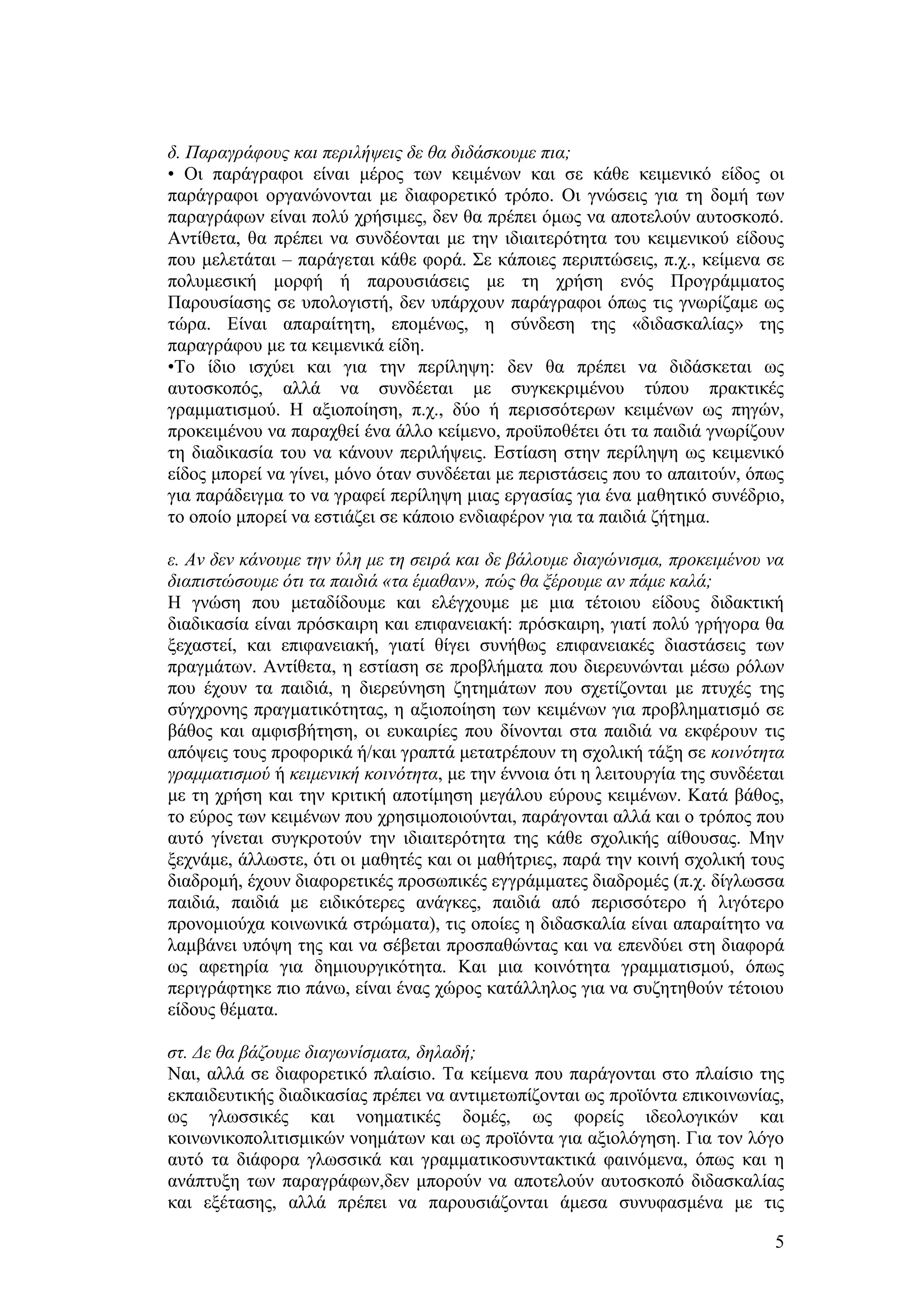 δ. Παξαγξάθνπο θαη πεξηιήςεηο δε ζα δηδάζθνπκε πηα;
• Οη παξάγξαθνη είλαη κέξνο ησλ θεηκέλσλ θαη ζε θάζε θεηκεληθφ είδνο νη
παξάγξαθνη νξγαλψλνληαη κε δηαθνξεηηθφ ηξφπν. Οη γλψζεηο γηα ηε δνκή ησλ
παξαγξάθσλ είλαη πνιχ ρξήζηκεο, δελ ζα πξέπεη φκσο λα απνηεινχλ απηνζθνπφ.
Αληίζεηα, ζα πξέπεη λα ζπλδένληαη κε ηελ ηδηαηηεξφηεηα ηνπ θεηκεληθνχ είδνπο
πνπ κειεηάηαη – παξάγεηαη θάζε θνξά. ΢ε θάπνηεο πεξηπηψζεηο, π.ρ., θείκελα ζε
πνιπκεζηθή κνξθή ή παξνπζηάζεηο κε ηε ρξήζε ελφο Πξνγξάκκαηνο
Παξνπζίαζεο ζε ππνινγηζηή, δελ ππάξρνπλ παξάγξαθνη φπσο ηηο γλσξίδακε σο
ηψξα. Δίλαη απαξαίηεηε, επνκέλσο, ε ζχλδεζε ηεο «δηδαζθαιίαο» ηεο
παξαγξάθνπ κε ηα θεηκεληθά είδε.
•Σν ίδην ηζρχεη θαη γηα ηελ πεξίιεςε: δελ ζα πξέπεη λα δηδάζθεηαη σο
απηνζθνπφο, αιιά λα ζπλδέεηαη κε ζπγθεθξηκέλνπ ηχπνπ πξαθηηθέο
γξακκαηηζκνχ. Ζ αμηνπνίεζε, π.ρ., δχν ή πεξηζζφηεξσλ θεηκέλσλ σο πεγψλ,
πξνθεηκέλνπ λα παξαρζεί έλα άιιν θείκελν, πξνυπνζέηεη φηη ηα παηδηά γλσξίδνπλ
ηε δηαδηθαζία ηνπ λα θάλνπλ πεξηιήςεηο. Δζηίαζε ζηελ πεξίιεςε σο θεηκεληθφ
είδνο κπνξεί λα γίλεη, κφλν φηαλ ζπλδέεηαη κε πεξηζηάζεηο πνπ ην απαηηνχλ, φπσο
γηα παξάδεηγκα ην λα γξαθεί πεξίιεςε κηαο εξγαζίαο γηα έλα καζεηηθφ ζπλέδξην,
ην νπνίν κπνξεί λα εζηηάδεη ζε θάπνην ελδηαθέξνλ γηα ηα παηδηά δήηεκα.

ε. Αλ δελ θάλνπκε ηελ ύιε κε ηε ζεηξά θαη δε βάινπκε δηαγώληζκα, πξνθεηκέλνπ λα
δηαπηζηώζνπκε όηη ηα παηδηά «ηα έκαζαλ», πώο ζα μέξνπκε αλ πάκε θαιά;
Ζ γλψζε πνπ κεηαδίδνπκε θαη ειέγρνπκε κε κηα ηέηνηνπ είδνπο δηδαθηηθή
δηαδηθαζία είλαη πξφζθαηξε θαη επηθαλεηαθή: πξφζθαηξε, γηαηί πνιχ γξήγνξα ζα
μεραζηεί, θαη επηθαλεηαθή, γηαηί ζίγεη ζπλήζσο επηθαλεηαθέο δηαζηάζεηο ησλ
πξαγκάησλ. Αληίζεηα, ε εζηίαζε ζε πξνβιήκαηα πνπ δηεξεπλψληαη κέζσ ξφισλ
πνπ έρνπλ ηα παηδηά, ε δηεξεχλεζε δεηεκάησλ πνπ ζρεηίδνληαη κε πηπρέο ηεο
ζχγρξνλεο πξαγκαηηθφηεηαο, ε αμηνπνίεζε ησλ θεηκέλσλ γηα πξνβιεκαηηζκφ ζε
βάζνο θαη ακθηζβήηεζε, νη επθαηξίεο πνπ δίλνληαη ζηα παηδηά λα εθθέξνπλ ηηο
απφςεηο ηνπο πξνθνξηθά ή/θαη γξαπηά κεηαηξέπνπλ ηε ζρνιηθή ηάμε ζε θνηλόηεηα
γξακκαηηζκνύ ή θεηκεληθή θνηλόηεηα, κε ηελ έλλνηα φηη ε ιεηηνπξγία ηεο ζπλδέεηαη
κε ηε ρξήζε θαη ηελ θξηηηθή απνηίκεζε κεγάινπ εχξνπο θεηκέλσλ. Καηά βάζνο,
ην εχξνο ησλ θεηκέλσλ πνπ ρξεζηκνπνηνχληαη, παξάγνληαη αιιά θαη ν ηξφπνο πνπ
απηφ γίλεηαη ζπγθξνηνχλ ηελ ηδηαηηεξφηεηα ηεο θάζε ζρνιηθήο αίζνπζαο. Μελ
μερλάκε, άιισζηε, φηη νη καζεηέο θαη νη καζήηξηεο, παξά ηελ θνηλή ζρνιηθή ηνπο
δηαδξνκή, έρνπλ δηαθνξεηηθέο πξνζσπηθέο εγγξάκκαηεο δηαδξνκέο (π.ρ. δίγισζζα
παηδηά, παηδηά κε εηδηθφηεξεο αλάγθεο, παηδηά απφ πεξηζζφηεξν ή ιηγφηεξν
πξνλνκηνχρα θνηλσληθά ζηξψκαηα), ηηο νπνίεο ε δηδαζθαιία είλαη απαξαίηεην λα
ιακβάλεη ππφςε ηεο θαη λα ζέβεηαη πξνζπαζψληαο θαη λα επελδχεη ζηε δηαθνξά
σο αθεηεξία γηα δεκηνπξγηθφηεηα. Καη κηα θνηλφηεηα γξακκαηηζκνχ, φπσο
πεξηγξάθηεθε πην πάλσ, είλαη έλαο ρψξνο θαηάιιεινο γηα λα ζπδεηεζνχλ ηέηνηνπ
είδνπο ζέκαηα.

ζη. Δε ζα βάδνπκε δηαγσλίζκαηα, δειαδή;
Ναη, αιιά ζε δηαθνξεηηθφ πιαίζην. Σα θείκελα πνπ παξάγνληαη ζην πιαίζην ηεο
εθπαηδεπηηθήο δηαδηθαζίαο πξέπεη λα αληηκεησπίδνληαη σο πξντφληα επηθνηλσλίαο,
σο γισζζηθέο θαη λνεκαηηθέο δνκέο, σο θνξείο ηδενινγηθψλ θαη
θνηλσληθνπνιηηηζκηθψλ λνεκάησλ θαη σο πξντφληα γηα αμηνιφγεζε. Γηα ηνλ ιφγν
απηφ ηα δηάθνξα γισζζηθά θαη γξακκαηηθνζπληαθηηθά θαηλφκελα, φπσο θαη ε
αλάπηπμε ησλ παξαγξάθσλ,δελ κπνξνχλ λα απνηεινχλ απηνζθνπφ δηδαζθαιίαο
θαη εμέηαζεο, αιιά πξέπεη λα παξνπζηάδνληαη άκεζα ζπλπθαζκέλα κε ηηο

                                                                              5
 