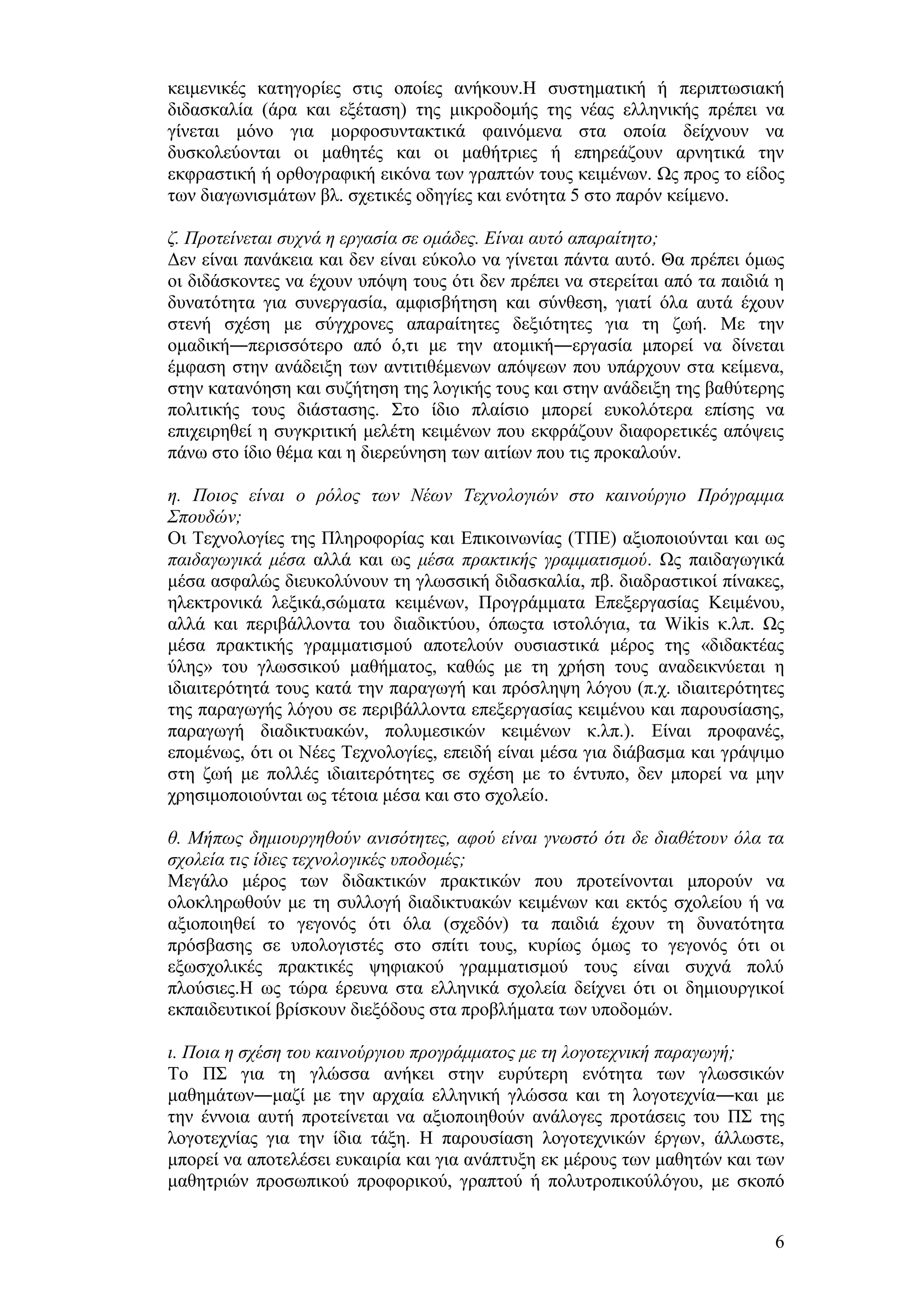 θεηκεληθέο θαηεγνξίεο ζηηο νπνίεο αλήθνπλ.Ζ ζπζηεκαηηθή ή πεξηπησζηαθή
δηδαζθαιία (άξα θαη εμέηαζε) ηεο κηθξνδνκήο ηεο λέαο ειιεληθήο πξέπεη λα
γίλεηαη κφλν γηα κνξθνζπληαθηηθά θαηλφκελα ζηα νπνία δείρλνπλ λα
δπζθνιεχνληαη νη καζεηέο θαη νη καζήηξηεο ή επεξεάδνπλ αξλεηηθά ηελ
εθθξαζηηθή ή νξζνγξαθηθή εηθφλα ησλ γξαπηψλ ηνπο θεηκέλσλ. Χο πξνο ην είδνο
ησλ δηαγσληζκάησλ βι. ζρεηηθέο νδεγίεο θαη ελφηεηα 5 ζην παξφλ θείκελν.

δ. Πξνηείλεηαη ζπρλά ε εξγαζία ζε νκάδεο. Είλαη απηό απαξαίηεην;
Γελ είλαη παλάθεηα θαη δελ είλαη εχθνιν λα γίλεηαη πάληα απηφ. Θα πξέπεη φκσο
νη δηδάζθνληεο λα έρνπλ ππφςε ηνπο φηη δελ πξέπεη λα ζηεξείηαη απφ ηα παηδηά ε
δπλαηφηεηα γηα ζπλεξγαζία, ακθηζβήηεζε θαη ζχλζεζε, γηαηί φια απηά έρνπλ
ζηελή ζρέζε κε ζχγρξνλεο απαξαίηεηεο δεμηφηεηεο γηα ηε δσή. Με ηελ
νκαδηθή―πεξηζζφηεξν απφ φ,ηη κε ηελ αηνκηθή―εξγαζία κπνξεί λα δίλεηαη
έκθαζε ζηελ αλάδεημε ησλ αληηηηζέκελσλ απφςεσλ πνπ ππάξρνπλ ζηα θείκελα,
ζηελ θαηαλφεζε θαη ζπδήηεζε ηεο ινγηθήο ηνπο θαη ζηελ αλάδεημε ηεο βαζχηεξεο
πνιηηηθήο ηνπο δηάζηαζεο. ΢ην ίδην πιαίζην κπνξεί επθνιφηεξα επίζεο λα
επηρεηξεζεί ε ζπγθξηηηθή κειέηε θεηκέλσλ πνπ εθθξάδνπλ δηαθνξεηηθέο απφςεηο
πάλσ ζην ίδην ζέκα θαη ε δηεξεχλεζε ησλ αηηίσλ πνπ ηηο πξνθαινχλ.

ε. Πνηνο είλαη ν ξόινο ησλ Νέσλ Τερλνινγηώλ ζην θαηλνύξγην Πξόγξακκα
Σπνπδώλ;
Οη Σερλνινγίεο ηεο Πιεξνθνξίαο θαη Δπηθνηλσλίαο (ΣΠΔ) αμηνπνηνχληαη θαη σο
παηδαγσγηθά κέζα αιιά θαη σο κέζα πξαθηηθήο γξακκαηηζκνύ. Χο παηδαγσγηθά
κέζα αζθαιψο δηεπθνιχλνπλ ηε γισζζηθή δηδαζθαιία, πβ. δηαδξαζηηθνί πίλαθεο,
ειεθηξνληθά ιεμηθά,ζψκαηα θεηκέλσλ, Πξνγξάκκαηα Δπεμεξγαζίαο Κεηκέλνπ,
αιιά θαη πεξηβάιινληα ηνπ δηαδηθηχνπ, φπσοηα ηζηνιφγηα, ηα Wikis θ.ιπ. Χο
κέζα πξαθηηθήο γξακκαηηζκνχ απνηεινχλ νπζηαζηηθά κέξνο ηεο «δηδαθηέαο
χιεο» ηνπ γισζζηθνχ καζήκαηνο, θαζψο κε ηε ρξήζε ηνπο αλαδεηθλχεηαη ε
ηδηαηηεξφηεηά ηνπο θαηά ηελ παξαγσγή θαη πξφζιεςε ιφγνπ (π.ρ. ηδηαηηεξφηεηεο
ηεο παξαγσγήο ιφγνπ ζε πεξηβάιινληα επεμεξγαζίαο θεηκέλνπ θαη παξνπζίαζεο,
παξαγσγή δηαδηθηπαθψλ, πνιπκεζηθψλ θεηκέλσλ θ.ιπ.). Δίλαη πξνθαλέο,
επνκέλσο, φηη νη Νέεο Σερλνινγίεο, επεηδή είλαη κέζα γηα δηάβαζκα θαη γξάςηκν
ζηε δσή κε πνιιέο ηδηαηηεξφηεηεο ζε ζρέζε κε ην έληππν, δελ κπνξεί λα κελ
ρξεζηκνπνηνχληαη σο ηέηνηα κέζα θαη ζην ζρνιείν.

ζ. Μήπσο δεκηνπξγεζνύλ αληζόηεηεο, αθνύ είλαη γλσζηό όηη δε δηαζέηνπλ όια ηα
ζρνιεία ηηο ίδηεο ηερλνινγηθέο ππνδνκέο;
Μεγάιν κέξνο ησλ δηδαθηηθψλ πξαθηηθψλ πνπ πξνηείλνληαη κπνξνχλ λα
νινθιεξσζνχλ κε ηε ζπιινγή δηαδηθηπαθψλ θεηκέλσλ θαη εθηφο ζρνιείνπ ή λα
αμηνπνηεζεί ην γεγνλφο φηη φια (ζρεδφλ) ηα παηδηά έρνπλ ηε δπλαηφηεηα
πξφζβαζεο ζε ππνινγηζηέο ζην ζπίηη ηνπο, θπξίσο φκσο ην γεγνλφο φηη νη
εμσζρνιηθέο πξαθηηθέο ςεθηαθνχ γξακκαηηζκνχ ηνπο είλαη ζπρλά πνιχ
πινχζηεο.Ζ σο ηψξα έξεπλα ζηα ειιεληθά ζρνιεία δείρλεη φηη νη δεκηνπξγηθνί
εθπαηδεπηηθνί βξίζθνπλ δηεμφδνπο ζηα πξνβιήκαηα ησλ ππνδνκψλ.

η. Πνηα ε ζρέζε ηνπ θαηλνύξγηνπ πξνγξάκκαηνο κε ηε ινγνηερληθή παξαγσγή;
Σν Π΢ γηα ηε γιψζζα αλήθεη ζηελ επξχηεξε ελφηεηα ησλ γισζζηθψλ
καζεκάησλ―καδί κε ηελ αξραία ειιεληθή γιψζζα θαη ηε ινγνηερλία―θαη κε
ηελ έλλνηα απηή πξνηείλεηαη λα αμηνπνηεζνχλ αλάινγεο πξνηάζεηο ηνπ Π΢ ηεο
ινγνηερλίαο γηα ηελ ίδηα ηάμε. Ζ παξνπζίαζε ινγνηερληθψλ έξγσλ, άιισζηε,
κπνξεί λα απνηειέζεη επθαηξία θαη γηα αλάπηπμε εθ κέξνπο ησλ καζεηψλ θαη ησλ
καζεηξηψλ πξνζσπηθνχ πξνθνξηθνχ, γξαπηνχ ή πνιπηξνπηθνχιφγνπ, κε ζθνπφ


                                                                            6
 