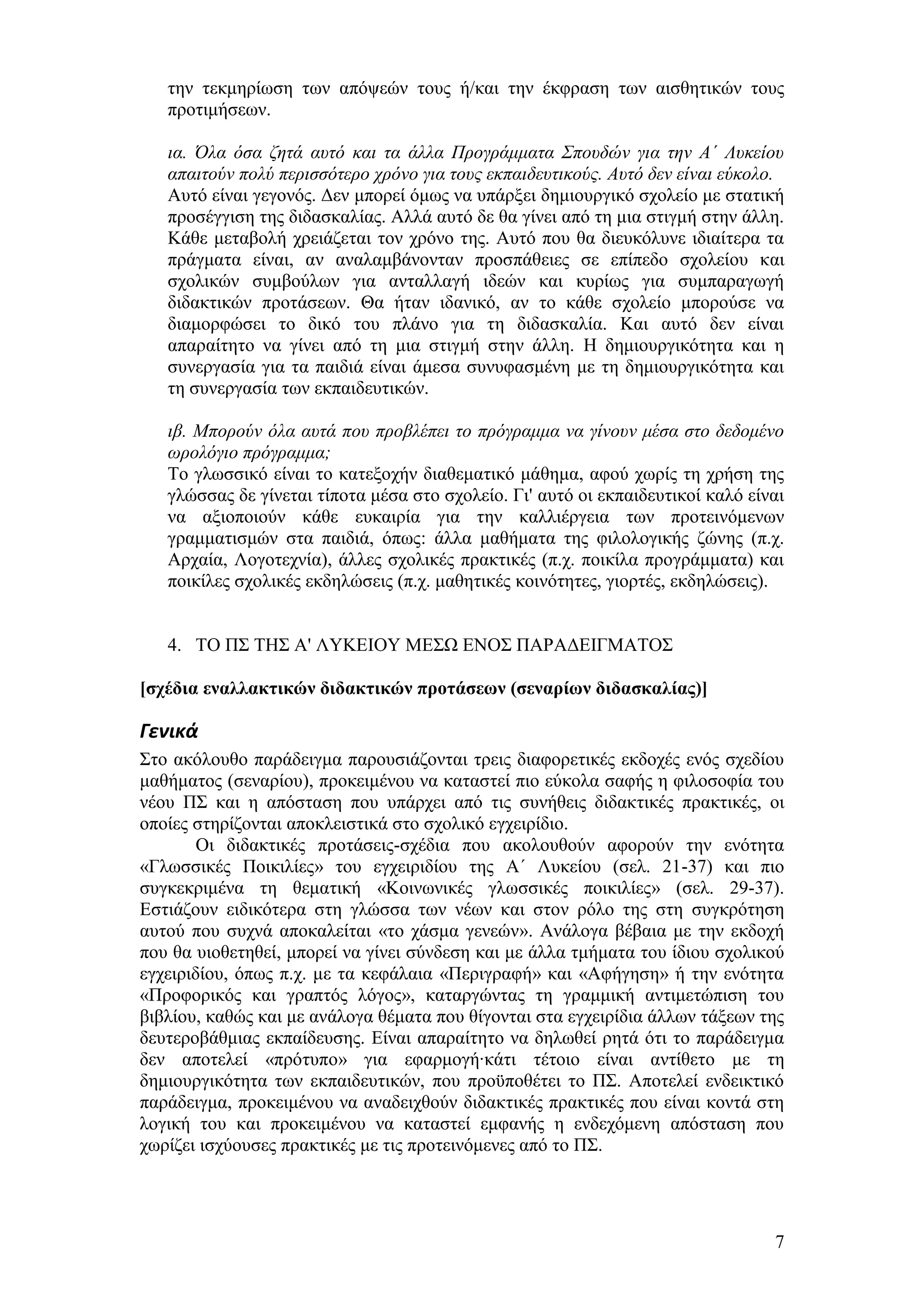 ηελ ηεθκεξίσζε ησλ απφςεψλ ηνπο ή/θαη ηελ έθθξαζε ησλ αηζζεηηθψλ ηνπο
   πξνηηκήζεσλ.

   ηα. Όια όζα δεηά απηό θαη ηα άιια Πξνγξάκκαηα Σπνπδώλ γηα ηελ Α΄ Λπθείνπ
   απαηηνύλ πνιύ πεξηζζόηεξν ρξόλν γηα ηνπο εθπαηδεπηηθνύο. Απηό δελ είλαη εύθνιν.
   Απηφ είλαη γεγνλφο. Γελ κπνξεί φκσο λα ππάξμεη δεκηνπξγηθφ ζρνιείν κε ζηαηηθή
   πξνζέγγηζε ηεο δηδαζθαιίαο. Αιιά απηφ δε ζα γίλεη απφ ηε κηα ζηηγκή ζηελ άιιε.
   Κάζε κεηαβνιή ρξεηάδεηαη ηνλ ρξφλν ηεο. Απηφ πνπ ζα δηεπθφιπλε ηδηαίηεξα ηα
   πξάγκαηα είλαη, αλ αλαιακβάλνληαλ πξνζπάζεηεο ζε επίπεδν ζρνιείνπ θαη
   ζρνιηθψλ ζπκβνχισλ γηα αληαιιαγή ηδεψλ θαη θπξίσο γηα ζπκπαξαγσγή
   δηδαθηηθψλ πξνηάζεσλ. Θα ήηαλ ηδαληθφ, αλ ην θάζε ζρνιείν κπνξνχζε λα
   δηακνξθψζεη ην δηθφ ηνπ πιάλν γηα ηε δηδαζθαιία. Καη απηφ δελ είλαη
   απαξαίηεην λα γίλεη απφ ηε κηα ζηηγκή ζηελ άιιε. Ζ δεκηνπξγηθφηεηα θαη ε
   ζπλεξγαζία γηα ηα παηδηά είλαη άκεζα ζπλπθαζκέλε κε ηε δεκηνπξγηθφηεηα θαη
   ηε ζπλεξγαζία ησλ εθπαηδεπηηθψλ.

   ηβ. Μπνξνύλ όια απηά πνπ πξνβιέπεη ην πξόγξακκα λα γίλνπλ κέζα ζην δεδνκέλν
   σξνιόγην πξόγξακκα;
   Σν γισζζηθφ είλαη ην θαηεμνρήλ δηαζεκαηηθφ κάζεκα, αθνχ ρσξίο ηε ρξήζε ηεο
   γιψζζαο δε γίλεηαη ηίπνηα κέζα ζην ζρνιείν. Γη' απηφ νη εθπαηδεπηηθνί θαιφ είλαη
   λα αμηνπνηνχλ θάζε επθαηξία γηα ηελ θαιιηέξγεηα ησλ πξνηεηλφκελσλ
   γξακκαηηζκψλ ζηα παηδηά, φπσο: άιια καζήκαηα ηεο θηινινγηθήο δψλεο (π.ρ.
   Αξραία, Λνγνηερλία), άιιεο ζρνιηθέο πξαθηηθέο (π.ρ. πνηθίια πξνγξάκκαηα) θαη
   πνηθίιεο ζρνιηθέο εθδειψζεηο (π.ρ. καζεηηθέο θνηλφηεηεο, γηνξηέο, εθδειψζεηο).


   4. ΣΟ Π΢ ΣΖ΢ Α' ΛΤΚΔΗΟΤ ΜΔ΢Χ ΔΝΟ΢ ΠΑΡΑΓΔΗΓΜΑΣΟ΢

[ζτέδια εναλλακηικών διδακηικών προηάζεων (ζεναρίων διδαζκαλίας)]

Γενικά
΢ην αθφινπζν παξάδεηγκα παξνπζηάδνληαη ηξεηο δηαθνξεηηθέο εθδνρέο ελφο ζρεδίνπ
καζήκαηνο (ζελαξίνπ), πξνθεηκέλνπ λα θαηαζηεί πην εχθνια ζαθήο ε θηινζνθία ηνπ
λένπ Π΢ θαη ε απφζηαζε πνπ ππάξρεη απφ ηηο ζπλήζεηο δηδαθηηθέο πξαθηηθέο, νη
νπνίεο ζηεξίδνληαη απνθιεηζηηθά ζην ζρνιηθφ εγρεηξίδην.
        Οη δηδαθηηθέο πξνηάζεηο-ζρέδηα πνπ αθνινπζνχλ αθνξνχλ ηελ ελφηεηα
«Γισζζηθέο Πνηθηιίεο» ηνπ εγρεηξηδίνπ ηεο Α΄ Λπθείνπ (ζει. 21-37) θαη πην
ζπγθεθξηκέλα ηε ζεκαηηθή «Κνηλσληθέο γισζζηθέο πνηθηιίεο» (ζει. 29-37).
Δζηηάδνπλ εηδηθφηεξα ζηε γιψζζα ησλ λέσλ θαη ζηνλ ξφιν ηεο ζηε ζπγθξφηεζε
απηνχ πνπ ζπρλά απνθαιείηαη «ην ράζκα γελεψλ». Αλάινγα βέβαηα κε ηελ εθδνρή
πνπ ζα πηνζεηεζεί, κπνξεί λα γίλεη ζχλδεζε θαη κε άιια ηκήκαηα ηνπ ίδηνπ ζρνιηθνχ
εγρεηξηδίνπ, φπσο π.ρ. κε ηα θεθάιαηα «Πεξηγξαθή» θαη «Αθήγεζε» ή ηελ ελφηεηα
«Πξνθνξηθφο θαη γξαπηφο ιφγνο», θαηαξγψληαο ηε γξακκηθή αληηκεηψπηζε ηνπ
βηβιίνπ, θαζψο θαη κε αλάινγα ζέκαηα πνπ ζίγνληαη ζηα εγρεηξίδηα άιισλ ηάμεσλ ηεο
δεπηεξνβάζκηαο εθπαίδεπζεο. Δίλαη απαξαίηεην λα δεισζεί ξεηά φηη ην παξάδεηγκα
δελ απνηειεί «πξφηππν» γηα εθαξκνγή·θάηη ηέηνην είλαη αληίζεην κε ηε
δεκηνπξγηθφηεηα ησλ εθπαηδεπηηθψλ, πνπ πξνυπνζέηεη ην Π΢. Απνηειεί ελδεηθηηθφ
παξάδεηγκα, πξνθεηκέλνπ λα αλαδεηρζνχλ δηδαθηηθέο πξαθηηθέο πνπ είλαη θνληά ζηε
ινγηθή ηνπ θαη πξνθεηκέλνπ λα θαηαζηεί εκθαλήο ε ελδερφκελε απφζηαζε πνπ
ρσξίδεη ηζρχνπζεο πξαθηηθέο κε ηηο πξνηεηλφκελεο απφ ην Π΢.




                                                                                 7
 