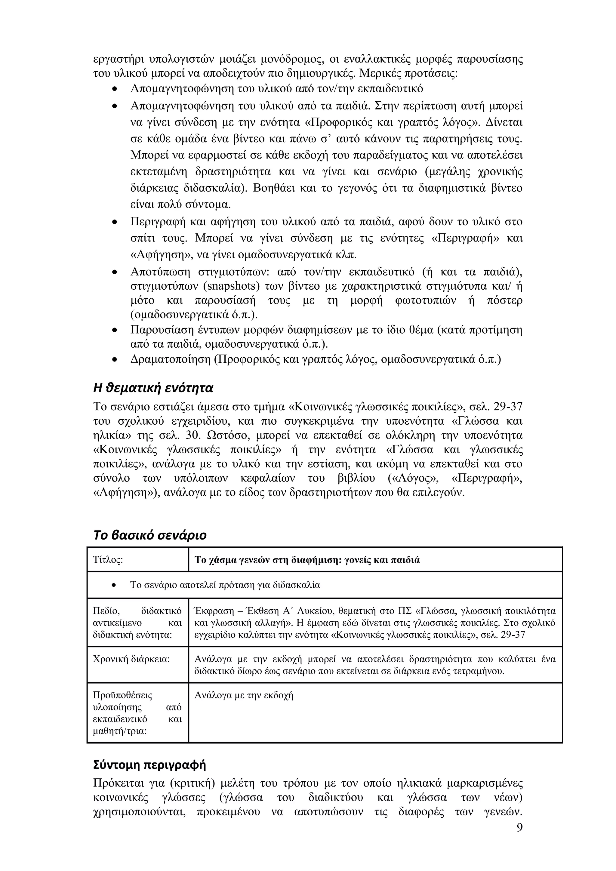 εξγαζηήξη ππνινγηζηψλ κνηάδεη κνλφδξνκνο, νη ελαιιαθηηθέο κνξθέο παξνπζίαζεο
ηνπ πιηθνχ κπνξεί λα απνδεηρηνχλ πην δεκηνπξγηθέο. Μεξηθέο πξνηάζεηο:
       Απνκαγλεηνθψλεζε ηνπ πιηθνχ απφ ηνλ/ηελ εθπαηδεπηηθφ
       Απνκαγλεηνθψλεζε ηνπ πιηθνχ απφ ηα παηδηά. ΢ηελ πεξίπησζε απηή κπνξεί
       λα γίλεη ζχλδεζε κε ηελ ελφηεηα «Πξνθνξηθφο θαη γξαπηφο ιφγνο». Γίλεηαη
       ζε θάζε νκάδα έλα βίληεν θαη πάλσ ζ’ απηφ θάλνπλ ηηο παξαηεξήζεηο ηνπο.
       Μπνξεί λα εθαξκνζηεί ζε θάζε εθδνρή ηνπ παξαδείγκαηνο θαη λα απνηειέζεη
       εθηεηακέλε δξαζηεξηφηεηα θαη λα γίλεη θαη ζελάξην (κεγάιεο ρξνληθήο
       δηάξθεηαο δηδαζθαιία). Βνεζάεη θαη ην γεγνλφο φηη ηα δηαθεκηζηηθά βίληεν
       είλαη πνιχ ζχληνκα.
       Πεξηγξαθή θαη αθήγεζε ηνπ πιηθνχ απφ ηα παηδηά, αθνχ δνπλ ην πιηθφ ζην
       ζπίηη ηνπο. Μπνξεί λα γίλεη ζχλδεζε κε ηηο ελφηεηεο «Πεξηγξαθή» θαη
       «Αθήγεζε», λα γίλεη νκαδνζπλεξγαηηθά θιπ.
       Απνηχπσζε ζηηγκηνηχπσλ: απφ ηνλ/ηελ εθπαηδεπηηθφ (ή θαη ηα παηδηά),
       ζηηγκηνηχπσλ (snapshots) ησλ βίληεν κε ραξαθηεξηζηηθά ζηηγκηφηππα θαη/ ή
       κφην θαη παξνπζίαζή ηνπο κε ηε κνξθή θσηνηππηψλ ή πφζηεξ
       (νκαδνζπλεξγαηηθά φ.π.).
       Παξνπζίαζε έληππσλ κνξθψλ δηαθεκίζεσλ κε ην ίδην ζέκα (θαηά πξνηίκεζε
       απφ ηα παηδηά, νκαδνζπλεξγαηηθά φ.π.).
       Γξακαηνπνίεζε (Πξνθνξηθφο θαη γξαπηφο ιφγνο, νκαδνζπλεξγαηηθά φ.π.)

Η θεματική ενότητα
Σν ζελάξην εζηηάδεη άκεζα ζην ηκήκα «Κνηλσληθέο γισζζηθέο πνηθηιίεο», ζει. 29-37
ηνπ ζρνιηθνχ εγρεηξηδίνπ, θαη πην ζπγθεθξηκέλα ηελ ππνελφηεηα «Γιψζζα θαη
ειηθία» ηεο ζει. 30. Χζηφζν, κπνξεί λα επεθηαζεί ζε νιφθιεξε ηελ ππνελφηεηα
«Κνηλσληθέο γισζζηθέο πνηθηιίεο» ή ηελ ελφηεηα «Γιψζζα θαη γισζζηθέο
πνηθηιίεο», αλάινγα κε ην πιηθφ θαη ηελ εζηίαζε, θαη αθφκε λα επεθηαζεί θαη ζην
ζχλνιν ησλ ππφινηπσλ θεθαιαίσλ ηνπ βηβιίνπ («Λφγνο», «Πεξηγξαθή»,
«Αθήγεζε»), αλάινγα κε ην είδνο ησλ δξαζηεξηνηήησλ πνπ ζα επηιεγνχλ.


Το βαςικό ςενάριο
Σίηινο:                 Το τάζμα γενεών ζηη διαθήμιζη: γονείς και παιδιά

          Σν ζελάξην απνηειεί πξφηαζε γηα δηδαζθαιία

Πεδίν,     δηδαθηηθφ    Έθθξαζε – Έθζεζε Α΄ Λπθείνπ, ζεκαηηθή ζην Π΢ «Γιψζζα, γισζζηθή πνηθηιφηεηα
αληηθείκελν      θαη    θαη γισζζηθή αιιαγή». Ζ έκθαζε εδψ δίλεηαη ζηηο γισζζηθέο πνηθηιίεο. ΢ην ζρνιηθφ
δηδαθηηθή ελφηεηα:      εγρεηξίδην θαιχπηεη ηελ ελφηεηα «Κνηλσληθέο γισζζηθέο πνηθηιίεο», ζει. 29-37

Υξνληθή δηάξθεηα:       Αλάινγα κε ηελ εθδνρή κπνξεί λα απνηειέζεη δξαζηεξηφηεηα πνπ θαιχπηεη έλα
                        δηδαθηηθφ δίσξν έσο ζελάξην πνπ εθηείλεηαη ζε δηάξθεηα ελφο ηεηξακήλνπ.

Πξνυπνζέζεηο            Αλάινγα κε ηελ εθδνρή
πινπνίεζεο       απφ
εθπαηδεπηηθφ     θαη
καζεηή/ηξηα:


Σφντομη περιγραφή
Πξφθεηηαη γηα (θξηηηθή) κειέηε ηνπ ηξφπνπ κε ηνλ νπνίν ειηθηαθά καξθαξηζκέλεο
θνηλσληθέο γιψζζεο (γιψζζα ηνπ δηαδηθηχνπ θαη γιψζζα ησλ λέσλ)
ρξεζηκνπνηνχληαη, πξνθεηκέλνπ λα απνηππψζνπλ ηηο δηαθνξέο ησλ γελεψλ.
                                                                            9
 
