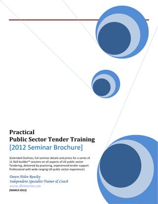 Practical
Public Sector Tender Training
[2012 Seminar Brochure]
[Extended Outlines, full seminar details and prices for a series of
11 Skill-builder™ sessions on all aspects of UK public sector
Tendering, delivered by practicing, experienced tender support
Professional with wide ranging UK public sector experience]

Dawn Helen Rowley
Independent Specialist Trainer & Coach
www.dhrinterim.com
[MARCH 2012]
 