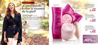 Tú preguntas…
     ¿Cómo puedo
                                                                                                                                                      Silk Beauty Shower Cream
                                                                                ¡Siente su suave                                                     Crema de Ducha Silk Beauty
                                                                                textura mientras te                                                  Descubre la rica textura de esta
                                                                                duchas!                                                              Crema de Ducha con proteínas de



     evitar la tirantez
                                                                                                                                                     Seda suavizantes y extracto de
                                                                                                                                                    Orquídea protector. 200 ml.
                                                                                                                                                     21460                       7,95€
                                                                                                                                                                     4,50€
     de la piel?                                                                                                             Suaviza, hidrata y
                                                                                                                             mima tus manos.


     Directora de Marketing                                                                                                                           Silk Beauty Body Cream
     Ida-Maia Szugalski responde:                                                                                                                    Crema Corporal Silk Beauty
                                                                                                                                                     Rica crema corporal que suaviza,
     “Silk Beauty es el remedio                                                                                                                      nutre e hidrata tu piel. Con proteínas
                                                                                                                                                     de Seda y extracto de Orquídea.

     perfecto para una piel sedosa”                                                                                                                  200 ml.
                                                                                                                                                     21461                    12,95€
                       En esta época del año, es normal sentir la piel
                       seca y tirante. ¡Cuídala con Silk Beauty! Su suave
                                                                                                                                                                      7,50€
                       fórmula con Proteínas de Seda hidratantes y                                                       
                       extracto de Orquídea protector es perfecta
                       para cuidar la piel cuando empieza el frío                                                                                     Silk Beauty Soap Bar
                       dejándola deliciosamente perfumada.                                                                                           Jabón en Barra Silk Beauty
                                                                                                                                                     Cremoso jabón en barra perfecto
                                                                                                                                                     para suavizar tu piel gracias a las
                                                                                                                                                     propiedades de sus proteínas de Seda
                                                                                                                                                     y el extracto de Orquídea. 100 g.
                       “Por ﬁn me siento a gusto en mi
                       piel gracias a Silk Beauty”.                                                                                                  21585                      3,50€
                                                                                                                                                                      1,95€
                                                                                                      




                                                                                                                                                  La suave caricia de
                                                                                                                                                  Silk Beauty en tu piel.

                                                                                                          Hidratación intensiva
                                                                                                          para todo el cuerpo.                    ¡40%                          dto!
20                                                                                                                                                                     aseo personal     21
 
