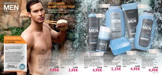DESCUBRE                                                                                                  Suave champú
                                                                 NORTH FOR MEN
                                                                                                                                                                                                                                                            Gel de ducha
                                                                                                                                                                           de uso frecuente
                                                                                                                                                                                                                                                           revitalizante

                                                                 Revitaliza tu rutina de aseo personal                                                                                    
Cuidado total para el hombre.
                                                                 con North For Men.
                                                                                                                                                               Elimina el mal
                                                                                                                                                                olor de pies                                                                                       




 NORTH FOR MEN:                                                                                                                                                                                                             

 LA VERDADERA FUERZA
 DEL HOMBRE

  La naturaleza salvaje del Norte te
  ofrece sus poderosos beneﬁcios
  activos…
                                                                                                                                                                                                                                                                                   Suaviza tu piel y
                                                                                                                                                                                                                                                                                   fortalece tu pelo
  Formulado con Artic ProDefense,                                                                                                                                                                                                  Jabón de efecto
  protege tu piel de los perjudiciales                                                                                                                  24 horas de protección                                                     refrescante
  efectos del medio ambiente. Su
  componente descubierto en la raíz de
  Rhodiola, una de las plantas autóctonas
                                             North For Men                                   North For Men Roll-On                North For Men                                North For Men                           North For Men                          North For Men Fortifying
  de las regiones más frías del mundo,      Anti-Perspirant Foot Spray                       Deodorant Anti-perspirant             Anti-dandruff Shampoo                         Cleansing Soap Bar                      - Refreshing Shower Gel                  Total Hair & Body Wash
                                            Spray Antitranspirante para Pies                 Desodorante Roll-On Anti-             Champú Anti-Caspa                             Jabón Limpiador en Barra                Gel de Ducha Refrescante                 Champú y Gel Fortiﬁcante
  posee propiedades protectoras,
                                            North For Men                                    transpirante North For Men            North For Men                                 North For Men                           North For Men                            2 en 1 North For Men
  regeneradoras y antioxidantes.            Protección antitranspirante para pies            Fórmula de rápida absorción y         Ayuda a eliminar y prevenir la caspa.         Eﬁcaz jabón limpiador en barra. Deja    Gel de Ducha con esencias                Doble acción, limpia y acondiciona
                                            y 24 horas sin olor con Complejo Artic Pro       enriquecida con Artic Pro Defense,    Especialmente formulado para fortiﬁcar        tu piel limpia, suave y revitalizada.   energizantes, Mentol y Artic Pro         cuerpo y cabello. Contiene
                                            Defense y Menta refrescante. ¡Aplícalo           frescura y protección para tu piel.   y limpiar el cabello y el cuero cabelludo.    Con Mentol refrescante. 100 g.          Defence. 250 ml.                         D-Panthenol que hidrata la piel y
                                            también en el interior de los zapatos! 150 ml.   50 ml.                                Apto para uso frecuente. 250 ml.
                                                                                                                                                                                 15543                      2,95€        18174                       6,95€        fortiﬁca el cabello. 250 ml.
                                                                               9,95€                                    5,95€                                    6,95€                                                                                                                     6,95€
                                                                                                                                                                                                 2,25€                                   4,95€
           PRO
                 DEFENCE                    23694                                            15548                                 15537                                                                                                                          15539


84   para él
                                                                     7,95€                                    3,95€                                   4,95€                                                                                                                      4,95€   para él       85
 