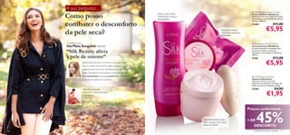 A sua pergunta…
                                                                                                                                                 Silk Beauty Shower Cream

     Como posso                                                                  Sinta o seu poder
                                                                                 hidratante e aroma
                                                                                 encantador!
                                                                                                                                                Creme de Duche Silk Beauty
                                                                                                                                                Deleite-se com este Creme de Duche
                                                                                                                                                com extratos de Orquídea e proteínas


     combater o desconforto
                                                                                                                                                de Seda. 200 ml.
                                                                                                                                               21460                    €11,00

     da pele seca?                                                                                                           Suaviza e mima
                                                                                                                             com uma espuma
                                                                                                                                                                €5,95
                                                                                                                             delicada!


     Marketing Manager                                                                                                                           Silk Beauty Body Cream
     Ida-Maia Szugalski revela:                                                                                                                 Creme de Corpo Silk Beauty
                                                                                                                                                Creme hidratante e suavizante com
     “Silk Beauty alivia                                                                                                                        proteínas de Seda, extrato de
                                                                                                                                                Orquídea e uma fragrância sedutora.

     a pele de outono”                                                                                                                          200 ml.
                                                                                                                                                21461                    €11,00
                         Nesta altura do ano, é comum a sua pele estar
                         seca e irritada. No entanto, esta realidade
                                                                                                                                                                €5,95
                         poderá mudar se incluir Silk Beauty na sua rotina                                               
                         diária. Esta gama é formulada com Proteínas de
                         Seda hidratantes, extrato protetor de Orquídea                                                                          Silk Beauty Soap Bar
                         e um aroma sedutor irresistível.                                                                                       Sabonete Silk Beauty
                                                                                                                                                Sabonete cremoso com uma
                                                                                                                                                fragrância encantadora, Proteínas de
                                                                                                                                                Seda e extrato de Orquídea. 100 g.
                         “Sinto-me, ﬁnalmente,                                                                                                  21585                     €4,00
                         confortável na minha pele graças
                         a Silk Beauty.”
                                                                                                      
                                                                                                                                                                 €1,95

                                                                                                                                              Preços confortáveis.

                                                                                                          Uma hidratação para
                                                                                                          todo o corpo que a sua
                                                                                                          pele vai adorar
                                                                                                                                              + DE  45%
                                                                                                                                                 DESCONTO
20                                                                                                                                               cuidados do corpo e capilares 21
 