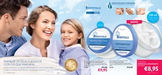 COMPLEXO MULTIVITAMÍNICO
                                                                                                                                                                                      TESTADO DERMATOLOGICAMENTE


                                                                                                                               DESENVOLVIDO COM CARINHO. APLIQUE COM AMOR.


                                                                                                                                   Para todos          Para todas
                                                                                                                                   os tipos de pele    as idades

                                                                                                                                                                                                                                                        150 ml
                                                                                                                                                                                                                                                       Protege e restaura
                                                                                                                                                                                                                                                        a pele do rosto e
                                                                                                                                                                                                                                                              corpo
                                                                                                                                                                                                                                NOVO
                                                                                                                                                                Nutritivo e
                                                                                                                                                               revitalizante


                                                                                                                                                                                                    
                                                                                                                                                           




                                                                                                          EENCHE
                                                                                                     PR
PARTILHE OS SEUS CUIDADOS
                                                                                                                   R           Essentials Nourishing Night Cream                  Essentials Multi-Purpose Cream
                                                                                                 A
                                                                                                                              Creme de Noite Nutritivo Essentials                 Creme Multiusos Essentials                            Exclusiva




                                                                                                                   SO
                                                                                       45 ANOS
                                                                                                                              Fórmula mais rica para uma hidratação enquanto      Um creme multiusos rico para o rosto e corpo,
COM OS QUE MAIS AMA                                                                                                                                                                                                                     OFERTA DE LANÇAMENTO




                                                                                                                       NHOS
                                                                                                                              dorme, com complexo multivitamínico. Para todos     contém vitaminas essenciais e hidratantes naturais.
                                                                                                                                                                                                                                        por apenas

                                                                                                                                                                                                                                                €8,95
                                                                                                                              os tipos de pele. 75 ml.                            150 ml.
A gama Essentails, com Complexo Multivitamínico, é essencial para nutrir,                                                     23745                                      €11,90   24138                                 €12,90
                                                                                                                                                                €9,95
                                                                                           •O                          •
proteger e restaurar a pele. Desfrute e partilhe esta experiência com a sua família.             RI
                                                                                                      FLAME 20   12

46   cuidados do rosto                                                                                                                                                                                                                               cuidados do rosto   47
 