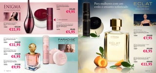  Enigma Body Cream
                                                                                                         Para mulheres com um
                                                          Creme de Corpo Enigma
                                                          250 ml.                                        estilo e encanto soﬁsticado
                                                          13905                      €12,00                                              damasco, violeta, sândalo

                                                                              €9,95
rosa negra, estramónio, sândalo
                                                                                                 

                                                  


                                          
                                      
                                                              Última apresentação!

 Enigma Eau de Toilette                                   Enigma
Eau de Toilette Enigma                                    Anti-perspirant 24H Deodorant
50 ml.                                                    Desodorizante Antitranspirante
13850               €32,00                                Roll-On 24H Enigma


           €22,95
                                                          50 ml.
                                                          13919                      €8,00                                              Eclat Women

                                                                              €5,95
                                                                                                     
                                                                                                                                       Deodorising Body Spray
                                                                                                                                       Spray Corporal Eclat para Ela
                                                                                                                                      75 ml.
                                                                                                                                       13838                    €10,00
 Paradise Eau de Parfum
Eau de Parfum Paradise
50 ml.
                                                                                                                                                         €7,95
                                                              pimenta rosa, pétalas de jasmim,
23853               €40,00
            €32,95
                                                                        almíscar
                                                                                                                                        Eclat Women Body     Cream
                                                                                                                                       Creme de Corpo Eclat
                                                                                                                                       250 ml.
 Paradise                                                                                                                             13837                    €12,00
                                                                                                                                                         €8,95
Deodorising Body Spray
Spray Corporal Paradise
75 ml.
24353               €10,00                            


                   €8,95          
                                                                                                                                        Eclat Women Eau de Toilette
                                                                                                                                       Eau de Toilette Eclat para Ela
 Paradise Body Cream                                                                                                                  50 ml.
Creme de Corpo Paradise                                                                                                                13824                    €29,00
                                                                                                                                                     €22,95
250 ml.
24352               €12,00
                   €9,95
72   fragrâncias                                                                                                                                             fragrâncias 73
 