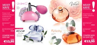 MUST                                                                                                            MUST
HAVE                                                                                                            HAVE
                                      toranja,                                           lilás, rosa, pêssego
                                      balsamina,
                                      sândalo
                                                                                


                                                           

Porque você
                                                                                                                Inequívocos em
merece poupanças
                                                                                                                caráter, imbatíveis
poderosas nos
                                                                                                                no preço!
aromas mais
delicados!
 Miss O Eau de Toilette                                                                                         Volare Parfum de Toilette
Eau de Toilette Miss O                                                                                          Parfum de Toilette Volare
50 ml.                                                                                                          50 ml.
7714                    €26,00                                                                                  15221                        €29,00

 Elvie White Magic Eau de Toilette   EDIÇÃO LIMITADA                                                            Felicity Eau de Toilette
Eau de Toilette Elvie White Magic                                                                               Eau de Toilette Felicity
50 ml.                                                                                                          50 ml.
23623                      €29,00                                                                               21673                        €29,00
                                                               

                                                                                     
                                                                   canela, jasmim,
                                      pétalas de néroli,           baunilha
COMPRE MAIS                           pétalas de jasmim,
                                      nota de almíscar
                                                                                                                COMPRE MAIS
QUE UM!                                                                                                         DO QUE UM!
                           Cada:                                                                                                             Cada:

     €13,95                                                                                                        €13,95
74   fragrâncias                                                                                                                       fragrâncias 75
 