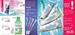 Ajuda a combater
                                        a placa bacteriana
                                                                  Optifresh Kids Fluoride
                                                                 Toothpaste Bubblegum
                                                                                                    Na compra de qualquer                               Para dentes
                                                                Pasta de Dentes com Flúor          pasta de dentes da pág.                                sensíveis


                                                                                                                                                                                                MUST
                                        Desenvolvido para        Bubblegum Optifresh Kids
                                        os dentes de leite       50 ml.                             105, poderá adquirir                                               Mostre o seu sorriso!


                                        Ajuda a prevenir         23774                  €3,50       uma escova de dentes
                                                                                                                                                                                 Oferece uma

                                                                                €1,95                                                                                                           HAVE
                                                                                                                                                                                 sensação de
                                        cáries                                                                                                                                   frescura
                                                                                                    para adulto por apenas                                                       duradoura e
                                                                                                                                                                                 ajuda a
                                   Gel trans
                                               lúcido
                                                                                                    €0,95!                                                                       prevenir as
NOVO


                                                                                                                                                                                 cáries
                                        com um r
                                                   bo
                                   fan tástico sa                                                   CERDAS MÉDIAS, MULTIÂNGULOS
                                        a pa stilha              Escovas de Dentes Optifresh Kids

                                                          
                                                                 Comprimento: 14 cm.
                                                                  23138 Escova de Dentes Verde
                                                                                                    Escova de Dentes Média Azul Optifresh
                                                                                                     11273 Azul                                                                                Porque um hálito
                                                                 Soft Optifresh Kids                 13729 Vermelha
                                                                                                                                                                                                fresco não deve ter
                                                                  23136 Escova de Dentes           CERDAS SUAVES, MULTIÂNGULOS
                                                                 Laranja Soft Optifresh Kids        Escova de Dentes Soft Sensitive                                                            um preço do outro
                                                                 Cada:                  €3,00       Optifresh
                                                                                                     21411 Lilás                                                                               mundo!
                                                                                                     22833 Verde
                                                                                                                         Cada: €2,90
                                               Hálito fresco e                                                                                                                                  Dentífricos
 Optifresh Multi-action                      proteção contra                                                                                                                                   75 ml
Dental Floss                                         as cáries                                                                                                                                   21237 Gel Dentífrico Multiações
Fio Dental Multiações Optifresh                                                                                                                                                                 com Flúor Sensitive Optifresh
30m
                                                                                                                                                    
22682                    €6,00                                                                                                                                                                  21877 Gel Dentífrico Multiações e

               €4,95
                                                                                                              
                                                                                                                                                                                                Hálito Extrafresco com Flúor
                                                                                                                        
                                                                                                                                                                                               Optifresh

                                                                                                                                                                                                 20572 Pasta de Dentes
                                                                                                                                                                                                Branqueadora Multiações com Flúor
                                                                                                                                                                                                Optifresh
 Optifresh Multi-action
Protecting Mouthwash                                                                                                                                                                                                        €3,50
Elixir Oral Multiações Optifresh                                                                                                            


                                                                                                                                                                                                PREÇO DE
400 ml.
                                      Limpa entre os
22681                   €8,00
               €6,95
                                             dentes
                                                                                                                                                                                 Ajuda a
                                                                                                                                                                                 branquear,
                                                                                                                                                                                 a remover
                                                                                                                                                                                 manchas
                                                                                                                                                                                                VALOR! Cada:
                                                                                                                                                                                                         €2,45
                                        
                                                                                                                                                                                 e a prevenir
                                                                                                                                                                                 cáries



104   cuidados do corpo e capilares                                                                                                                                                                 cuidados do corpo e capilares 105
 