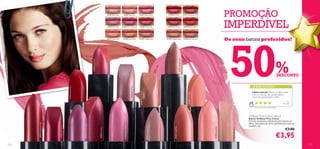 21141 Silver Pink    21142 Nude Pink                         21143 Desert Rose                            21150 Rich Red                                  21151 Voluptuous Red
                                                                                                                                                                                                                                                                                                                                    PROMOÇÃO
                                                                                                                               21144 Shell Pink    21145 Warm Fuchsia                       21146 Pretty Pink                          21152 Soft Cherry                                  21153 Radiant Red                         IMPERDÍVEL



                                                                                                                                                                                                                                                                                                                                      50
                                                                                                                               21147 Candy Pink     21148 Coral Rose                        21149 Vintage Rose                         21155 Vintage Nude                                 21156 Soft Caramel
                                                                                                                                                                                                                                                                                                                                    Os seus batons preferidos!




                                                                                                                                                                                                                                                                                                                                                                                                 %




                                                                                                                                                                                                                                                                    21149 Vintage Rose
                                                                                          21146 Pretty Pink
                                                                                                                                                                                                                                                                                                                                                                                                 DESCONTO

                                                                                                                                                                                                                                                                                                                                                               AS SUAS VOTAÇÕES*




                                                                                                                                                                         21144 Shell Pink
                                                 21153 Radiant Red




                                                                                                                                                                                                                                                                                                                                                               Lábios naturais! Deixam os lábios muito




                                                                                                                                                                                             21156 Soft Caramel




                                                                                                                                                                                                                                                                                               21148 Coral Rose
                                                                                                                                                                                                                                                                                                                                                               macios e naturais. São aqueles batons
                                                                                                                                                                                                                                                                                                                                                               essenciais para qualquer mulher.

                                                                                                                                                                                                                                                                                                                                                                                                           Inês,
                                                                                                                                                                                                                                                                                                                                                                                                     Po r t ug a l

                                                                                                                                                                                                                                                                                                                                                                 *Com base em 823 votações globais




                                                                                                                                                                                                                                                                                                                                                           Oriﬂame Pure Colour Lipstick
                                                                                                                                                                                                                                                                                                                                                           Batons Oriﬂame Pure Colour
                                                                                                                                                                                                                                                                                                                                                           Fórmula suavizante e hidratante para amaciar os
                                                                                                                                                                                                                                                                                                                                                           lábios. Vasta gama de cores, perfeitas para todas as
      21151 Voluptuous Red




                                                                     21145 Warm Fuchsia




                                                                                                                                                                                                                                                                                                                                                           ocasiões. 4 g.
                             21152 Soft Cherry




                                                                                                                                                     21143 Desert Rose




                                                                                                                                                                                                                  21155 Vintage Nude




                                                                                                                                                                                                                                                 21147 Candy Pink
                                                                                                                                                                                                                                                                                                                                                                                                         €7,90




                                                                                                                                                                                                                                                                                                                  21142 Nude Pink




                                                                                                                                                                                                                                                                                                                                       21141 Silver Pink
                                                                                                              21150 Rich Red




                                                                                                                                                                                                                                                                                                                                                                                                €3,95
118                                                                                                                                                                                                                                                                                                                                                                                                                  119
 