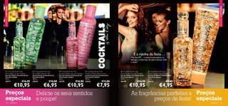 EDIÇÃO LIMITADA




                                                                                                                                                                                                                                   EDIÇÃO LIMITADA
                                                                                                                                                                                                                     




                                                                                                             




                                     




                        
                                                                                                                                                                                                               
                                                                        




                                                                                                                                                                É a rainha da festa…
                                                                                                                                                            “Na Sala VIP… a música é excelente e a
                                                                                                                                                            energia é muito boa. Só quero dançar toda
                                                                                                                                                            a noite!”



   Cocktails & the City                   Cocktails & the City             Cocktails & the City             Cocktails & the City            Cocktails & the City             Cocktails & the City
 Flirty Bella Eau de Toilette            Flirty Bella Shower Gel            Fashion Addict Eau de Toilette    Fashion Addict Body Lotion       Party Queen Eau de Toilette       Party Queen Hand Cream
 Eau de Toilette Cocktails & the         Gel de Duche Cocktails & the       Eau de Toilette Cocktails & the   Loção Corporal Cocktails & the   Eau de Toilette Cocktails & the   Creme de Mãos Cocktails & the
 City Flirty Bella                       City Flirty Bella                  City Fashion Addict               City Fashion Addict              City Party Queen                  City Party Queen
 30 ml.                                  200 ml.                            30 ml.                            200 ml.                          30 ml.                            75 ml.
 24177                          €16,90   24214                €10,00        24179                 €16,90      24216                €11,00      24178                 €16,90      24215                €8,00
                        €10,95                         €6,95                           €10,95                               €7,95                         €10,95                              €4,95
 Preços    Delicie os seus sentidos                                                                                                                          As fragrâncias perfeitas a Preços
 especiais e poupe!                                                                                                                                                   preços de festa! especiais
 120              fragrâncias                                                                                                                                                                                            fragrâncias 121
 