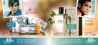 Aroma que respira caráter
                                                  e estilo!




                 O aroma de que necessita
                 para se destacar no meio                                                                       Para o homem que
                       da multidão!                                                    Uma verdadeira           se conhece bem
                  €16,95                                                           personiﬁcação do espírito
                                                                                          masculino

                                                                                    €16,95
S8 Eau de Toilette                                                                                              Soul Eau de Toilette
Eau de Toilette S8                                                                                              Eau de Toilette Soul
50 ml.                                                                                                          100 ml.
8020                    €29,00                                                                                  10231                  €29,00




+ DE
122
   DESCONTO
           40%
      para ele
                                            Soﬁsticação amiga
                                            do seu orçamento!
                                                                                 Rico em caráter,
                                                                              comedido no preço!               + DE   40%
                                                                                                                  DESCONTO
                                                                                                                                   para ele   123
 