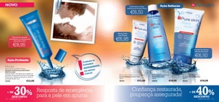 NOVO                                                                                                 A pele fresca e limpa                 Ação Antiacne
                                                                                                  começa com um bom tónico


                                                                                                      €6,50
                                                                                                                                                             


                                                                                                                             


                          
                                                                                                         




                                                                                      Menos brilho,
                                                                                      mais beleza!


                                                                                      €6,95
          Fórmula que combate
      as bactérias e te oferece uma
            pele limpa e feliz!


           €8,95
                                                                                                                                                                                 O poder de puriﬁcar
                                                                                                                                                                                 está nas tuas mãos!


                                                                                                                                                                                 €6,50


                                                                !
   Ação Profunda                                                         te as
                                                                  Comba
                                                                         has
                                                                  borbul
                                                                              ENTE,
                                                                      PIDAM
 Pure Skin
Spot SOS Gel Deep Action                                           RA
                                                                           nas
Gel Ação Profunda para Borbulhas
SOS Pure Skin                                                      em ape
                                                                            !
Solução simples, mas eﬁcaz, para combater as                        8 horas              Pure Skin Shine Control Cream           Pure Skin Face   Toner         Pure Skin Face Wash
borbulhas em apenas 8 horas! Com Tecnologia
Detect para combater as bactérias e limitar a                                           Creme Matiﬁcante Pure Skin               Tónico Pure Skin                Limpeza Facial Pure Skin
produção de sebo. 6 ml.                                                                 50 ml.                                   150 ml.                         150 ml.
24752                            €12,90                                                 20167                 €12,00             20620                  €10,90   20164                      €10,90



  + DE

124
             30%
          DESCONTO
      cuidados do rosto
                                                Resposta de emergência
                                                para a pele em apuros
                                                                                                       Conﬁança restaurada,
                                                                                                      poupança assegurada!
                                                                                                                                                                         + DE
                                                                                                                                                                                   40%
                                                                                                                                                                                DESCONTO
                                                                                                                                                                                     cuidados do rosto   125
 