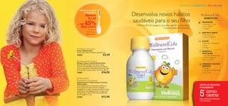 CRIANÇAS SAUDÁVEIS. PAIS FELIZES
                                     
         PRÁTICA COLHER
            DOSEADORA!
                  Apenas                                   Desenvolva novos hábitos
                   €1,50
                                                           saudáveis para o seu ﬁlho
                                                                                                                                 BENEFÍCIOS:

     + DE
       DESCONTO
                45%                                            A forma fácil de assegurar que eles ingerem a dose diária
                                                                                                                               IMUNIDADE
                                                                                                                               • Vitaminas A, C e D
                                                                                                                               • Zinco, Selénio
                                                                                            recomendada de nutrientes.         • Ómega 3
                     na compra
                    do Ómega 3
                                                                                                                               DENTES E OSSOS
                   WellnessKids                                                                                               • Vitaminas D e K
                                                                                                                               • Cálcio e Magnésio

                                                                                                                               OLHOS
                                                                                                                               • Vitamina A e Riboﬂavina
                                                                                                                               • Zinco
                                                                                                                               • Ómega 3
      Wellness Kid’s Spoon
     Colher WellnessKids                                                                                                       ENERGIA E
     Uma prática colher de plástico que leva 5 ml.
                                                                                                                               MÚSCULOS
     25054                                    €2,95        
                                                                                                                               • Complexo de Vitamina B
                                                                                                                               • Cálcio e Magnésio
                                                                                                                               • Ferro e Cromo
      WellnessKids Omega 3
     Ómega 3 (para crianças) WellnessKids
     Óleo de Peixe Ómega 3 com sabor a limão.
                                                                                                                               CÉREBRO E SISTEMA
     Contém os ácidos gordos essenciais necessários                                                                            NERVOSO
     para o crescimento e desenvolvimento normal das                                                                           • Ómega 3
     crianças. Para crianças a partir de 3 anos. 105 ml.                                                                       • Complexo de Vitamina B
     22467                                  €16,95                                                                             • Iodo, Zinco


      WellnessKids
     Multivitamins and Minerals
     Multivitamínico e Mineral (para crianças)
     WellnessKids
     Uma combinação de 13 Vitaminas e 8 Minerais                                                                            SINTA-SE MELHOR,
     para crianças com mais de 4 anos. Drageias                                                                             POR MENOS!


                                                                                                                            5
     mastigáveis com sabor a laranja. Crianças 4–9 anos
                                                                                                                                  º
     devem tomar uma drageia por dia. Crianças com
     mais de 10 anos devem tomar duas drageias por                                                                                    ENVIO
     dia. 21 drageias x 1,1 g.
     22465                                 €12,95                                                                                     GRÁTIS!
                                                                                                                            Veja a oferta de subscrição
                                                                                                                            na contracapa
12                                                                                                                                                         13
 