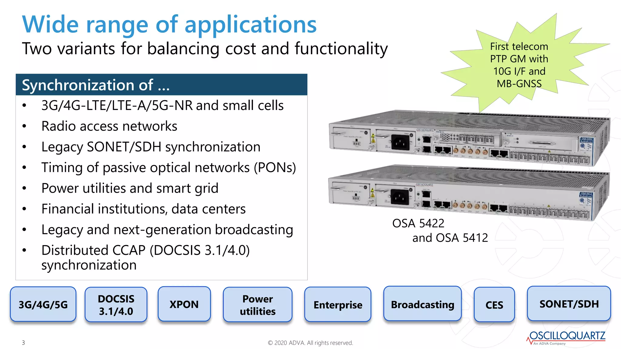 © 2020 ADVA. All rights reserved.33
3G/4G/5G
DOCSIS
3.1/4.0
XPON Enterprise SONET/SDHCES
Power
utilities
First telecom
PTP GM with
10G I/F and
MB-GNSS
• 3G/4G-LTE/LTE-A/5G-NR and small cells
• Radio access networks
• Legacy SONET/SDH synchronization
• Timing of passive optical networks (PONs)
• Power utilities and smart grid
• Financial institutions, data centers
• Legacy and next-generation broadcasting
• Distributed CCAP (DOCSIS 3.1/4.0)
synchronization
Synchronization of …
Two variants for balancing cost and functionality
Wide range of applications
OSA 5422
and OSA 5412
Broadcasting
 