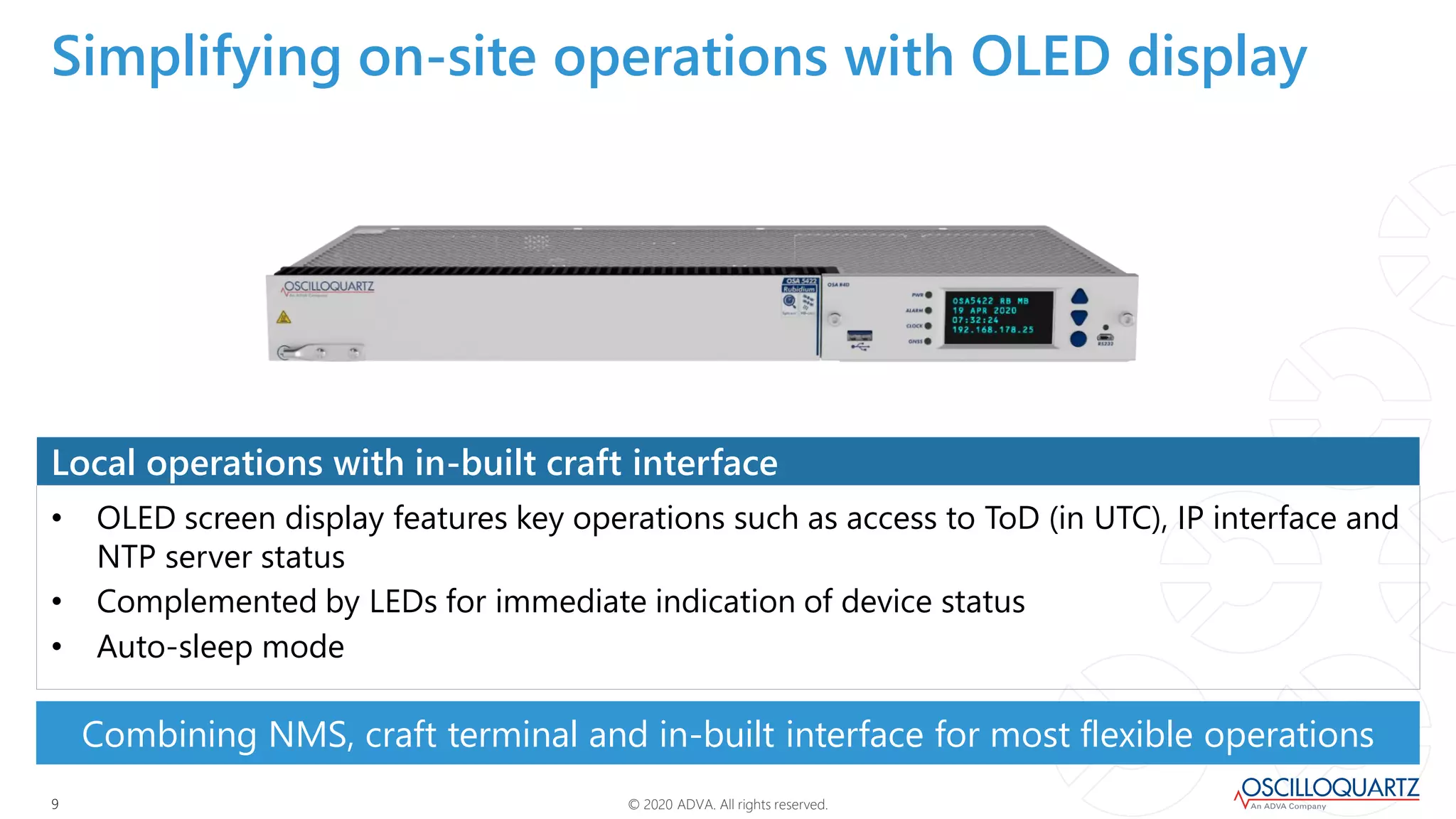 © 2020 ADVA. All rights reserved.99
• OLED screen display features key operations such as access to ToD (in UTC), IP interface and
NTP server status
• Complemented by LEDs for immediate indication of device status
• Auto-sleep mode
Local operations with in-built craft interface
Combining NMS, craft terminal and in-built interface for most flexible operations
Simplifying on-site operations with OLED display
 