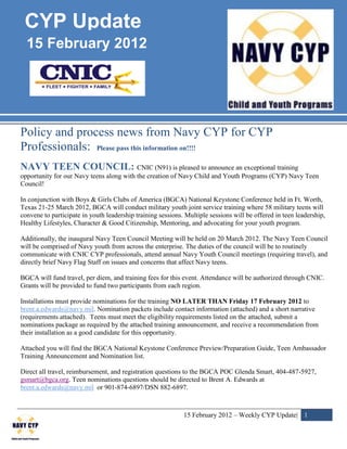 CYP Update
  15 February 2012




Policy and process news from Navy CYP for CYP
Professionals: Please pass this information on!!!!
NAVY TEEN COUNCIL: CNIC (N91) is pleased to announce an exceptional training
opportunity for our Navy teens along with the creation of Navy Child and Youth Programs (CYP) Navy Teen
Council!

In conjunction with Boys & Girls Clubs of America (BGCA) National Keystone Conference held in Ft. Worth,
Texas 21-25 March 2012, BGCA will conduct military youth joint service training where 58 military teens will
convene to participate in youth leadership training sessions. Multiple sessions will be offered in teen leadership,
Healthy Lifestyles, Character & Good Citizenship, Mentoring, and advocating for your youth program.

Additionally, the inaugural Navy Teen Council Meeting will be held on 20 March 2012. The Navy Teen Council
will be comprised of Navy youth from across the enterprise. The duties of the council will be to routinely
communicate with CNIC CYP professionals, attend annual Navy Youth Council meetings (requiring travel), and
directly brief Navy Flag Staff on issues and concerns that affect Navy teens.

BGCA will fund travel, per diem, and training fees for this event. Attendance will be authorized through CNIC.
Grants will be provided to fund two participants from each region.

Installations must provide nominations for the training NO LATER THAN Friday 17 February 2012 to
brent.a.edwards@navy.mil. Nomination packets include contact information (attached) and a short narrative
(requirements attached). Teens must meet the eligibility requirements listed on the attached, submit a
nominations package as required by the attached training announcement, and receive a recommendation from
their installation as a good candidate for this opportunity.

Attached you will find the BGCA National Keystone Conference Preview/Preparation Guide, Teen Ambassador
Training Announcement and Nomination list.

Direct all travel, reimbursement, and registration questions to the BGCA POC Glenda Smart, 404-487-5927,
gsmart@bgca.org. Teen nominations questions should be directed to Brent A. Edwards at
brent.a.edwards@navy.mil or 901-874-6897/DSN 882-6897.



                                                             15 February 2012 – Weekly CYP Update| 1
 