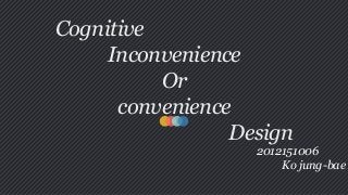 Cognitive
Inconvenience
Or
convenience
Design
2012151006
Ko jung-bae
 