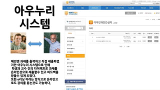 아우누리
시스템
예전엔 과제를 출력하고 직접 제출하였
지만 아우누리 시스템으로 인해
학생과 교수 간의 다이렉트로 과제를
온라인상으로 제출할수 있고 피드백을
받을수 있게 되었다.
또한 e러닝 이라는 방식으로 온라인으
로도 강의를 듣는것도 가능하다.
 