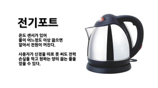 전기포트
온도 센서가 있어
물이 어느정도 이상 끓으면
알아서 전원이 꺼진다.
사용자가 신경을 따로 못 써도 전력
손실을 막고 원하는 양의 끓는 물을
얻을 수 있다.
 