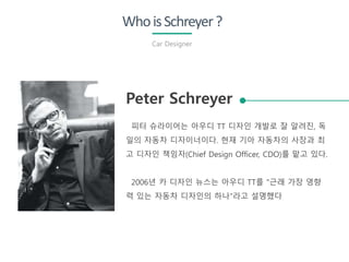 Peter Schreyer
피터 슈라이어는 아우디 TT 디자인 개발로 잘 알려진, 독
일의 자동차 디자이너이다. 현재 기아 자동차의 사장과 최
고 디자인 책임자(Chief Design Officer, CDO)를 맡고 있다.
2006년 카 디자인 뉴스는 아우디 TT를 "근래 가장 영향
력 있는 자동차 디자인의 하나"라고 설명했다
WhoisSchreyer?
Car Designer
 