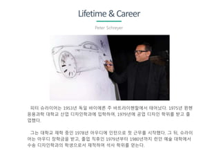 Lifetime&Career
Peter Schreyer
피터 슈라이어는 1953년 독일 바이에른 주 바트라이헨할에서 태어났다. 1975년 뮌헨
응용과학 대학교 산업 디자인학과에 입학하여, 1979년에 공업 디자인 학위를 받고 졸
업했다.
그는 대학교 재학 중인 1978년 아우디에 인턴으로 첫 근무를 시작했다. 그 뒤, 슈라이
어는 아우디 장학금을 받고, 졸업 직후인 1979년부터 1980년까지 런던 예술 대학에서
수송 디자인학과의 학생으로서 재적하여 석사 학위를 얻는다.
 