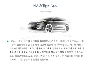 KIA&TigerNose
Peter Schreyer
2005년 초 기아가 유럽 시장에 집중하면서, 기아차는 미래 성장을 위해서는 '디
자인'이 중요하다는 인식을 하게 되면서 2006년 슈라이어를 최고 디자인 책임자
(CDO)로 영입하였다. 기아 자동차에 스카웃된 슈라이어는 기아 자동차의 모든 차
종을 완전히 새로운 스타일로 다시 만드는데 핵심적인 역할을 하였고, 프랑크푸
르트, 로스앤젤레스, 도쿄, 남양 디자인 센터 등에 있는 기아 자동차의 디자인 센
터에서 디자인 관련 모든 활동을 총괄하였다.
 