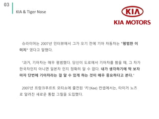 03
KIA & Tiger Nose
슈라이어는 2007년 인터뷰에서 그가 오기 전에 기아 자동차는 "평범한 이
미지" 였다고 말했다.
“과거, 기아차는 매우 평범했다. 당신이 도로에서 기아차를 봤을 때, 그 차가
한국차인지 아니면 일본차 인지 정확히 알 수 없다. 내가 생각하기에 딱 보자
마자 단번에 기아차라는 걸 알 수 있게 하는 것이 매우 중요하다고 본다.”
2007년 프랑크푸르트 모터쇼에 출전된 '키'(Kee) 컨셉에서는, 타이거 노즈
로 알려진 새로운 통합 그릴을 도입했다.
 