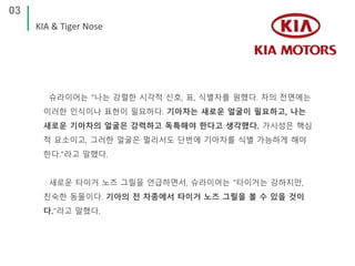 03
KIA & Tiger Nose
슈라이어는 "나는 강렬한 시각적 신호, 표, 식별자를 원했다. 차의 전면에는
이러한 인식이나 표현이 필요하다. 기아차는 새로운 얼굴이 필요하고, 나는
새로운 기아차의 얼굴은 강력하고 독특해야 한다고 생각했다. 가시성은 핵심
적 요소이고, 그러한 얼굴은 멀리서도 단번에 기아차를 식별 가능하게 해야
한다."라고 말했다.
새로운 타이거 노즈 그릴을 언급하면서, 슈라이어는 "타이거는 강하지만,
친숙한 동물이다. 기아의 전 차종에서 타이거 노즈 그릴을 볼 수 있을 것이
다."라고 말했다.
 