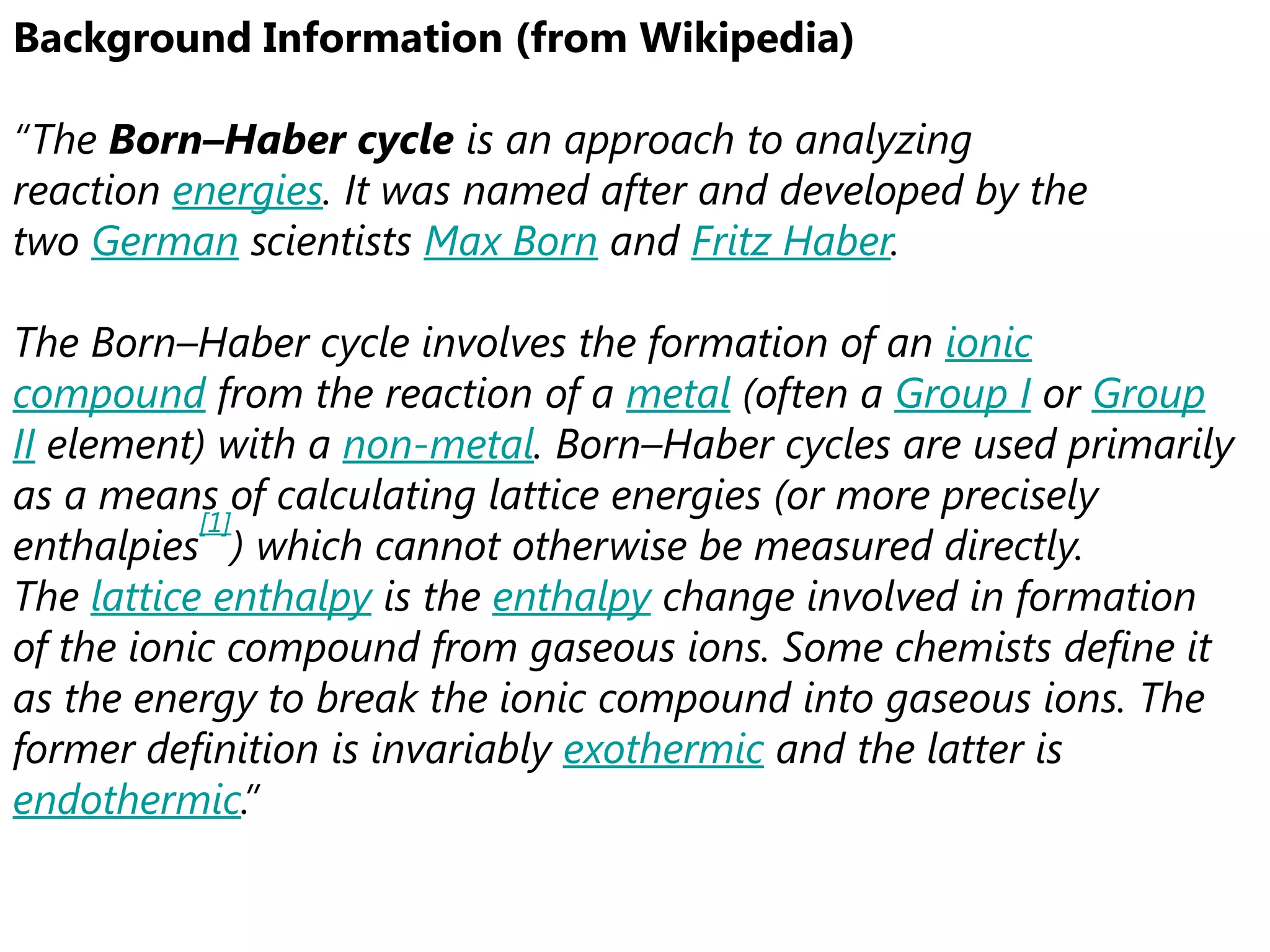 Background Information (from Wikipedia)

“The Born–Haber cycle is an approach to analyzing
reaction energies. It was named after and developed by the
two German scientists Max Born and Fritz Haber.

The Born–Haber cycle involves the formation of an ionic
compound from the reaction of a metal (often a Group I or Group
II element) with a non-metal. Born–Haber cycles are used primarily
as a means of calculating lattice energies (or more precisely
           [1]
enthalpies ) which cannot otherwise be measured directly.
The lattice enthalpy is the enthalpy change involved in formation
of the ionic compound from gaseous ions. Some chemists define it
as the energy to break the ionic compound into gaseous ions. The
former definition is invariably exothermic and the latter is
endothermic.”
 