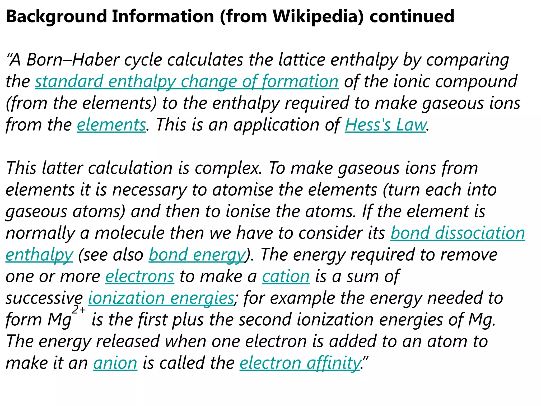 Background Information (from Wikipedia) continued

“A Born–Haber cycle calculates the lattice enthalpy by comparing
the standard enthalpy change of formation of the ionic compound
(from the elements) to the enthalpy required to make gaseous ions
from the elements. This is an application of Hess's Law.

This latter calculation is complex. To make gaseous ions from
elements it is necessary to atomise the elements (turn each into
gaseous atoms) and then to ionise the atoms. If the element is
normally a molecule then we have to consider its bond dissociation
enthalpy (see also bond energy). The energy required to remove
one or more electrons to make a cation is a sum of
successive ionization energies; for example the energy needed to
         2+
form Mg is the first plus the second ionization energies of Mg.
The energy released when one electron is added to an atom to
make it an anion is called the electron affinity.”
 