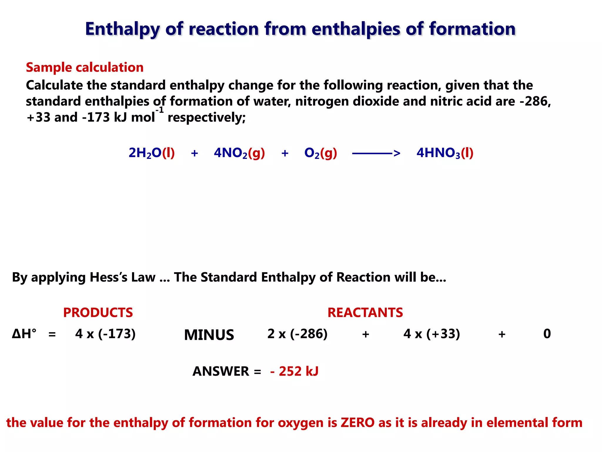 Enthalpy of reaction from enthalpies of formation

   Sample calculation
   Calculate the standard enthalpy change for the following reaction, given that the
   standard enthalpies of formation of water, nitrogen dioxide and nitric acid are -286,
                        -1
   +33 and -173 kJ mol respectively;

                   2H2O(l)   +   4NO2(g)     +   O2(g)   ———>     4HNO3(l)




By applying Hess’s Law ... The Standard Enthalpy of Reaction will be...

         PRODUCTS                                   REACTANTS
ΔH° =      4 x (-173)        MINUS         2 x (-286)    +      4 x (+33)      +      0

                              ANSWER = - 252 kJ


the value for the enthalpy of formation for oxygen is ZERO as it is already in elemental form
 
