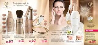 Tus imprescindibles
                               de Giordani Gold
                                                                                                                                                                                                                                                    9 de cada 10 mujeres
                                                                                                                                                                                                                                                     que la han probado
                                                                                                                                                                                                                                                    sienten su piel limpia
                                                                                                     23809
                                                                                                      Sand                                                                                                                                              y radiante sin
                                                                                                                                                                                                                                                        sensación de
                                                                                                                                                                                                                                                         sequedad*.
                                                                                                     23810
                                                                                                      Rose
      21621                                                                      
     Porcelain


                  
      21622
                                        




                                                                                     23810 Rose
       Light




                                                                    23809 Sand
       Ivory
                                                                                                                                       22740                                                                                                                                 EXTRACTO DE
                                                                                                                                       Natural                                                    200 ml                                                                      ORQUÍDEA
                                                                                                                               al                                                                                                                                           Rico en antioxidantes,
     21623                                                                                                                  tur
     Natural                                                                                                              Na
                                                                                                                   74
                                                                                                                      0                                                                                                                                                   contrarresta la acción de
      Beige                                                                                                      22
                                                                                                                                       22741                                                                                                                            los radicales libres y protege
                                                                                                                                       Medium
                                                                                                                                                                                                                                                                          la piel del envejecimiento
                                                                                                                                                                                                                                                                                  prematuro.
     21624
     Natural                                                                                         
      Rose

                                                                                                                                                 ¡Por ﬁn, una Limpiadora Giordani Gold!
                                                                                                                                                                                                                                                                   ¡NUEVO!
     21625
     Golden
      Beige
                                                                                                                                                 Limpiadora exclusiva,                                                                     *Test de consumo
                                                                                                                                                                                                                                           realizado en
                                                                                                                                                                                                                                           78 mujeres.
                                                                                                                                                                                                                                                                  Giordani Gold
                                                                                                                                                                                                                                                                  Nourishing Cleansing Milk

 Giordani Gold                  Giordani Gold                     Giordani Gold                            Giordani Gold
                                                                                                                                                 anti-edad y nutritiva                         MODO DE EMPLEO:
                                                                                                                                                                                                                                                                  Limpiadora Antienvejecimiento
                                                                                                                                                                                                                                                                  Nutritiva Giordani Gold
                                                                                                                                                                                                                                                                  Cremosa limpiadora que elimina
Age Defying Foundation          Adaptive Loose Powder              Adaptive Luminous Concealer               Supreme Pressed Powder                                                                                                                               el maquillaje y otras impurezas de la
Maquillaje Tratamiento          Polvos Sueltos y Brocha Adaptive   Corrector Iluminador Adaptive             Polvos Compactos Supreme            Una piel perfecta comienza con                                                                                   piel, dejándola suave y nutrida. Con
Antienvejecimiento              Giordani Gold                      Giordani Gold                             Giordani Gold                       una limpieza profunda. La NUEVA                                                                                  extracto de Orquídea antioxidante
Giordani Gold                   4 g.                               7 ml.                                     7 g.                                                                                                                                                 que hidrata y protege la piel contra
                                                                                                                                                 Limpiadora Antienvejecimiento de                                                                                 los signos del envejecimiento. 200 ml.
30 ml.
                                22742                21,00€                                       14,95€                              21,00€
                      24,00€                                                                                                                     Giordani Gold elimina el maquillaje y las                                                                                                  18,00€
                                            17,95€                               11,95€                                             17,95€
                                                                                                                                                                                             PASO 1                               PASO 2                          24574

                 18,95€                                                                                                                          impurezas dejándola suave y sedosa.         Aplica sobre la piel seca con un
                                                                                                                                                                                             disco de algodón o masajea con las
                                                                                                                                                                                             manos sobre la piel humedecida.
                                                                                                                                                                                                                                  Retira suavemente con un
                                                                                                                                                                                                                                  algodón seco o aclara con
                                                                                                                                                                                                                                  agua tibia.                                 12,95€
36      color                                                                                                                                                                                                                                                                                 color      37
 