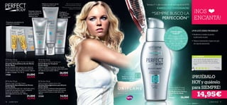Reduce el contorno de los              *Test de consumo realizado en
                                                              muslos hasta 2,2 cm**                 29 personas durante 6 semanas.                            Tenista nº 1 del mundo en el ranking de la WTA
                                                                                              ** Test de consumo y evaluación clínica
                                                                                                                                                                         CAROLINE WOZNIACKI
                                                                                                                                                                                                                    ¡NOS
                                                                                                            realizada en centimetros.
                                                               
                                     Revitaliza, reduce las
                                     arañas vasculares y la
                                     apariencia de los
                                                                                          Combate el
                                                                                          descolgamiento                                                           “SIEMPRE BUSCO LA
                                                                                                                                                                                                                    ENCANTA!
                                                                                          de los brazos

                                                                                                                                                                        PERFECCIÓN”
                                     capilares rotos.
                                                                                          – 79% efectividad*
                                                                                                    
Tratamiento anticelulítico de
noche para 2 semanas



                                                                                                                                                                                       ¿Cómo debo                ¿POR QUÉ DEBES PROBARLA?
                                                                                                                                                                                          usarlo?                 • Reaﬁrma y realza el pecho
                                                                                                                                                                                     Para mejores resultados,
                                                                                                                                                                                    aplica dos veces al día con     toniﬁcando la piel.
                                                                                                                                                                                        suaves movimientos
                                                                                                                                                                                       circulares, en sentido
                                                                                                                                                                                                                  • Textura hidratante y ligera en gel,
                                                                                                                                                                                    ascendente, desde el pecho      de rápida absorción.
                                                                                                                                                                                          hasta el escote.




                                                                                                                                                                                                                    TU OPINIÓN*

 Perfect Body                                         Perfect Body                                                                                                                                                Llevo usando este gel desde hace 4 años y
                                                                                                                                                                                                                    es uno de mis imprescindibles de belleza.
Anti-Cellulite Night Action Ampoules                 Visible Re-Contouring Serum                                                                                                                                    ¡Los resultados se notan y es recomendable
Ampollas Anticelulíticas Acción Noche                Serum Reductor Corporal                                                                                                                                        100%!
Perfect Body                                         Perfect Body
Serum concentrado intensivo que reduce la            Reduce y reaﬁrma el contorno de muslos.                                                                                                                                                                         M erc ed es,
apariencia de la celulitis. Aplica el contenido      Aplicar mediante masaje dos veces al día sobre                                                                                                                                                                     España
de una ampolla cada noche en muslos, caderas         las caderas y los muslos. 100 ml.                                                                                                                                *94 valoraciones alrededor del mundo
y nalgas y masajea. 14 x 10 ml.
                                                     21325                                26,00€                                             PROGRAMA
17558                             33,00€                                                  19,95€
                                                                                                                                                                                                                  ¡PRUÉBALO
                                                                                                                                           LOCALIZADO
                                  26,95€                                                                                                Reaﬁrma, realza y
                                                                                                                                        toniﬁca la piel del

                                                                                                                                                                                                                  HOY y quiérelo
 Perfect Body                                        Perfect Body                                                                                 pecho
Beauty Legs Toning Cream                             Anti-Gravity Upper Arm Gel
Tratamiento Remodelante de Piernas                   Gel Anti-Descolgamiento para Brazos
Perfect Body
Una exclusiva fórmula 2 en 1 que lucha contra
la aparición de capilares rotos, combate la
                                                     Perfect Body
                                                     El único gel que combate el descolgamiento
                                                     de los brazos. Masajea durante dos minutos
                                                                                                                                                                                      Perfect Body Firming
                                                                                                                                                                                      Bust & Décolleté Gel
                                                                                                                                                                                                                  para SIEMPRE!
                                                                                                                                                                                                                          14,95€
sensación de pesadez, toniﬁca y                      mañana y noche hasta su total absorción.                                                                                         Gel Reaﬁrmante Pecho y
descongestiona las piernas. 100 ml.                  100 ml.                                                                                                                          Escote Perfect Body
                                                                                                                                                                                      50 ml.
21595                             21,00€             23288                                14,95€                                                                                      18436             26,00€
                                  16,95€                                                  12,95€
56   cuidado facial                                                                                                                                                                                                                                          cuidado facial     57
 