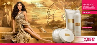 ¡Siéntete una verdadera
                                        celebrity con este exclusivo                                                                                            SECRETOS
                                               set de aseo personal!                                                    Limpia tu piel
                                                                                                                       con un delicado
                                                                                                                                              Cabello
                                                                                                                                             radiante y
                                                                                                                                                                DE BELLEZA
                                                 Érase una vez Hollywood… una ciudad de                                    aroma.            luminoso
                                                 sueños y cuentos de hadas donde las mujeres                                                                     ¡No te quedes sin ellos!
                                                saben siempre lo que quieren. La reconocida                        
                                              actriz internacional Demi Moore nos descubre
                                                su estilo mientras recrea en estas fotos uno de
                                                               sus cuentos de hadas favoritos.
                                                                                                                                                              NEW
                                                                                                                                                              ¡NUEVO!
                                                                                                                                         

                                             More Hair & Body Set                                                                                             More Body Butter
                                             Set de Baño More                                                                                                Crema Corporal More
                                             ESTE SET CONTIENE:                                                                                              Lujosa y nutritiva crema que deja tu piel
                                             • Crema Corporal More , 200 ml.                                                                                 sedosa e hidratada con un delicado aroma.
                                             • Gel de Ducha More , 200 ml.                                                                                   Fórmula no grasa. 200 ml.
                                             • Laca Iluminadora More , 150 ml.
                                             600065
                                             Valorado en 25,85€                                                                                               More Shower Cream
                                                                                                                                                             Gel de Ducha More
                                                                                                                                                             Mima tu piel con este suave gel de ducha
                                                                                                                                                             con delicioso aroma. Su rica fórmula cremosa
                                                                                                                                                             limpia e hidrata tu piel haciéndote sentir como
                                                                                                                                                             una estrella. 200 ml.


                                                                                                      Crema
                                                                                                  corporal súper                                               EXISTENCIAS LIMITADAS
                                                                                                     nutritiva
                                                                                                                                                              More Hairspray Brilliant Shine
                                                                                                                                                             Laca Iluminadora More
                                                                                                                                                             Siéntete como una estrella de Hollywood


Un hechizo
                                                                                                                                                             vaporizando la Laca Iluminadora sobre tu pelo.
                                                                                                                                                             Sus agentes especiales iluminan tu cabello y lo
                                                                                                                                                             preparan para lucir tu melena. 150 ml.


misterioso
       Piel suave y cabello luminoso.                                                                                                         Compra el exclusivo Set de Baño More por sólo


                                                                                                                                                                    7,95€
       ¡Sin necesidad de hada                                                                     
       madrina!

                                                                                                                                                     por cada 20€ de compra en este catálogo
6   aseo personal                                                                                                                                                                        aseo personal     7
 