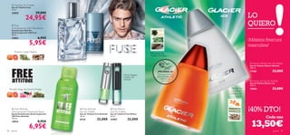  Fuse Eau De Toilette
       Eau de Toilette Fuse
       75 ml.
                                29,00€
                                                                                                                                                                     LO
       23825

                     24,95€
        Fuse
       Anti-perspirant 24H Deodorant
                                                
                                                                                                                                                                     QUIERO
       Desodorante Roll-On
                                                           
       Antitranspirante 24H Fuse
       50 ml.
       23841                        6,95€
                                                                                                                                                                     ¡Máxima frescura
                         5,95€
                                                                                                                                                   

                                                                                                                                                                     masculina!
           Pomelo, Ciprés, Madera
                                                                                                                   Piña, Artemisa,
                                                                                                                   Madera de Gaiac

                                                                                                                                                                      Glacier Athletic Eau de Toilette
                                                                                                                                                                    Eau de Toilette Glacier Athletic
                                                                                                                                                                     100 ml.
                                                                                                                         ¡PRUÉBALA!                                  13168                  23,00€
                                                                                                 Menta, Regaliz,         Desliza la muñeca
                                                                                                 Madera de              sobre la fragancia y
                                                                                                Sándalo                    disfruta de
                                                                                                                             su aroma                                 Glacier Ice Eau de Toilette
                                                                                                                                                                     Eau de Toilette Glacier Ice
                                                                                                                                                                     100 ml.
     Pomelo, Hojas de Geranio, Musgo                                     
                                                                                                                                                       Mandarina,    19854                  23,00€
                                                                                                                                                      Limoncillo,
                                                                                                                                                       Madera de
                                                                                                                                                          Cedro




        Free Attitude
       Anti-perspirant Deodorant Spray
       Spray Desodorante Antitranspirante
                                                     Free Attitude
                                                    Eau de Toilette
                                                    Eau de Toilette Free Attitude
                                                                                     Free Motion
                                                                                    Eau De Toilette
                                                                                    Eau de Toilette Free Motion
                                                                                                                                                                     ¡40% DTO!
       24H Free Attitude                            50 ml.                          50 ml.
                                                                                                                                                                                     Cada una
       150 ml.
                                                                      25,00€                          25,00€
                                                                                                                                                                      13,50€
                                                    8124                            22957
       10915                        8,95€

98    para él
                         6,95€                                                                                                                                                              para él   99
 
