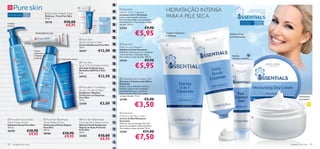 HIDRATAÇÃO INTENSA
                                                                          
                                                                                       
                                                                                                           Essentials                                                                        DESENVOLVIDO COM

                                      Pure Skin Hide & Treat                                             Gentle 3-in-1 Cleanser                                                            CARINHO. APLIQUE COM

                     15+                                                                                                                         PARA A PELE SECA
                                                                                                                                                                                                           AMOR.
Para a pele oleosa                                                                                        Limpeza 3-em-1 Essentials
                                     Disfarça e Trata Pure Skin
                                                                                                          Limpa, nutre e ajuda a hidratar.
                                     15 ml.                                                              Fórmula sem sabão, com complexo
Limpeza
                                     20176              €10,00                                            multivitamínico. Para todos os tipos                                      Para todos os       Para todas

antiacne                                                 €8,95                                            de pele. 150 ml.                                                          tipos de pele       as idades

                                                                                                          23753                       €9,90
                              TRATAMENTO SOS                                                                              €5,95                 Limpeza hidratante
                                                                                                                                                 e delicada
                                                                                                                                                                      
                                                                                                                                                                          Esfolia e limpa
                                                                                                                                                                          profundamente
                                                                           Pure Skin
                                                                          Shine Control Cream
                                                                          Creme Matiﬁcante Pure Skin       Essentials                           
                                                                          50 ml.                          Daily Scrub Cleanser
                                                                                           €12,00
                                                                                                         Esfoliante Facial Essentials
                           Tónico                                         20167                           Esfoliante refrescante com complexo
                           matiﬁcante
                                                                                                          multivitamínico. Utilização diária.
                           e limpeza 
                                                                                                          Para todos os tipos de pele. 100 ml.
                                                                                                                                                                            Suaviza,
                           profunda                                                                                                                                         refresca e acalma
                                                   1–2 vezes por semana
                                                                                                          23744                       €9,90
                                                                                                                           €5,95
                                                                           Pure Skin
                                                                          Spot SOS Gel Deep Action                                                                         
                                                                         Gel Ação Profunda para
                                                                          Borbulhas SOS Pure Skin
                                                                          6 ml.
                                                                          24752            €12,90
                                                                                                           Essentials Eye Contour Gel
                                                                                                          Gel para o Contorno dos Olhos
                                                                                                          Essentials
                                                                                                          Amacia, nutre, hidrata e refresca.
                                                                           Pure Skin 1 Clarifying        Fórmula especial com complexo
                                                                          Scrub 2 Purifying Mask          multivitamínico para a zona do
                                                                          Esfoliante e Máscara            contorno dos olhos. Para todos
                                                                          Puriﬁcante em Saquetas          os tipos de pele. 15 ml.
                                                                          Pure Skin                                                                                                                                          Hidratante
                                                                          12 ml.                          23749                      €5,90                                                                                   e protetor
                                                                          22418              €3,00
                                                                                                                          €3,50
                                                                                                          Essentials
                                                                                                          Moisturising Day Cream                                                                    
Pure Skin Scrub Face                Pure Skin Blackhead                  Pure Skin Blackhead           Creme de Dia Hidratante
                                                                                                          Essentials
Wash Deep Action                    Toner Deep Action                     Clearing Mask Deep Action       Hidrata, nutre e protege. Fórmula
Esfoliante Facial Pure Skin         Tónico para Pontos Negros             Máscara Facial Antipontos       leve com complexo multivitamínico.
150 ml.                             Pure Skin                             Negros de Ação Profunda         Para todos os tipos de pele. 75 ml.
20194                 €10,90        150 ml.                               Pure Skin
                                                                                                          23747                     €11,90
                       €9,95                           €10,90             50 ml.

                                                                                                                           €7,50
                                    20166
                                                        €9,95             24202            €10,00
                                                                                            €8,95
58   cuidados do rosto                                                                                                                                                                                               cuidados do rosto    59
 