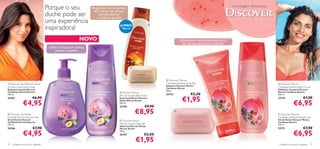 Porque o seu                         Revigorante com bergamota,
                                                                           lilás, lírio-do-vale, jasmim,
                                                                                                                                                                                     Uma Viagem Sensacional

                                     duche pode ser                             baunilha, almíscar
                                                                               e madeiras quentes.
                                     uma experiência
                                     inspiradora!                                                 JUMBO                     
                                                                                                     400 ml



                                                               NOVO                                                                         Efervescente com goiaba, pitaia, romã,
                                                                                                                                              ﬂor de cato, maracujá e madeiras.
                                      Exótico e fresco com laranja,
                                           jasmim e baunilha


                                                                                                                                                            
                                                                                                                                                                                         
                                                                      
                                                                                                           




                                                                                                                                 Discover Mexico
 Discover Taj Mahal Oriental                                                                                                  Caribbean Breeze Soap Bar                                                      Discover Mexico
                                                                                                                                Sabonete Discover Mexico
Sunrise Liquid Hand Soap                                                                                                        Caribbean Breeze
                                                                                                                                                                                                              Caribbean Breeze Body Scrub
Sabonete Líquido Discover                                                                                                                                                                                     Esfoliante Corporal Discover
                                                                                                                                100 g.
Taj Mahal Oriental Sunrise                                                                         Discover Kenya                                                                                             Mexico Caribbean Breeze
                                                                                                                                                     €2,50
                                                                                                 
300 ml.
                                                                                                 African Sunset Bath Foam       23713                                                                         200 ml.
24367

               €4,95
                         €6,90                                                                   Espuma de Banho Discover
                                                                                                 Kenya African Sunset
                                                                                                 400 ml.
                                                                                                                                              €1,95                                                           23712

                                                                                                                                                                                                                            €6,95
                                                                                                                                                                                                                                      €7,90

                                                                                                 22194                 €9,90
 Discover Taj Mahal                                                                                           €8,95                    
                                                                                                                                                                                                               Discover Mexico
Oriental Sunrise Shower Gel                                                                                                                                                                                   Caribbean Breeze Shower Gel
Gel de Duche Discover                                                                             Discover Kenya                                                                                             Gel de Duche Discover Mexico
Taj Mahal Oriental Sunrise                                                                                                                                                                                    Caribbean Breeze
250 ml.                                                                                          African Sunset Soap Bar                                                                                      250 ml.
                                                                                                 Sabonete Discover Kenya
24366                    €7,90                                                                   African Sunset                                                                                               23711                   €7,90
               €4,95                                                                                                                                                                                                        €6,95
                                                                                                 100 g.
                                                                                                 22197                €2,50

70   cuidados do corpo e capilares
                                                                                                               €1,95                                                                                           cuidados do corpo e capilares 71
 