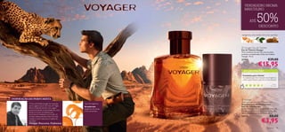 VERDADEIRO AROMA
                                                                                               MASCULINO


                                                                                                        ATÉ            50%DESCONTO

                                                                                           tangerina, chá verde, mirra da namíbia




                                                                                            Voyager Eau de Toilette
                                                                                           Eau de Toilette Voyager
                                                                                           Viva a aventura da sua vida com as notas
                                                                                           picantes e amadeiradas da Eau de Toilette
                                                                                           Voyager. 75 ml.
                                                                                           21707                                    €29,00
                                                                                                                          €15,95
                                                                                   




                                                                                             AS SUAS VOTAÇÕES*

                                                                                            Fantástica para o Verão!
                                                                                            As pessoas que me compram esta fragrância
                                                                                            dizem que é fresca e que dura muito tempo!
                                                                                       
                                                                                                                                         Isa b el ,
                                                                                                                                       Po r t ug a l
                                                                                               *Com base em 167 votações globais




     INSPIRAÇÃO DO PERFUMISTA                                                               Voyager
                                                                                           Anti-perspirant 24H Deodorant
                “A Eau de Toilette Voyager foi inspirada   Tipo de fragrância:             Desodorizante Antitranspirante
                numa viagem que ﬁz de mota em Níger,       Amadeirada                      Roll-On 24H Voyager
                África Ocidental. Esta foi uma viagem                                      O Deo Roll-On com o revigorante aroma de
                                                           tangerina, chá verde,
                excecional devido à diversidade de cores                                   Voyager mantém-no fresco e conﬁante. Não
                                                           mirra da namíbia
                da terra e locais incivilizados que                                        deixa manchas brancas na roupa. 50 ml.
                encontrei. As madeiras e mirra são um
                souvenir desta aventura. Para mim, esta                                    23173                                      €8,00
                                                                                                                                   €3,95
                criação é muito masculina e repleta de
                emoções.”
                Philippe Bousseton, Perfumista
94   para ele                                                                                                                       para ele       95
 