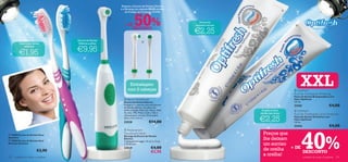 Adquira a Escova de Dentes Elétrica
                                                                   e a Recarga por apenas €8,95 através




                                                                               50%
                                                                                                                                                     
                                                                       do Código de Conjunto 474798

                                                               
                                                                                                                  Branqueia
                                                                     + DE                                      enquanto escova                            


                                                                                                               €2,25
                                                                         DESCONTO                                                                                       Mostre o seu sorriso!
                                      
                                 
                                          Escova de Dentes                             
          Suave para dentes                Elétrica a pilhas

                                          €9,95
              sensíveis


         €1,95


                                                                          Embalagem
                                                                         com 2 cabeças                                                                   
                                                                                                                                                               XXL
                                                                                                                                                            Optifresh
                                                                                                                                                         Fluoride Toothpaste Whitening
                                                                                                                                                         Pasta de Dentes Branqueadora com
                                                                      Electric Toothbrush                                                               Flúor Optifresh
                                                                     Escova de Dentes Elétrica                                                           125 ml.
                                                                     Proteja o seu sorriso com esta Escova
                                                                     de Dentes Elétrica. As pilhas não
                                                                                                                                                         23182                           €4,00
                                                                     estão incluídas. Materiais: Nylon, ABS,                      Proteja os seus          Optifresh
                                                                     Acrílico, TPE, Metal, Cobre. Não é                          dentes das cáries       Fluoride Toothpaste Cavity Protection

                                                                                                                                 €2,25
                                                                     indicado para crianças. Dimensões:
                                                                                                                                                         Pasta de Dentes Anticáries com
                                                                     20,6 x 3,5 x 2,6 cm.
                                                                                                                                                         Flúor Optifresh
                                                                     23528                    €14,00                                                     125 ml.
                                                                                                                                                         23416                           €4,00




                                                                                                                                                               40%
                                                                      Replacement
 15908 Escova de Dentes Rosa                                        Toothbrush Heads
                                                                     Recarga da Escova de Dentes
                                                                                                                                   Preços que
Sensitive
 15905 Escova de Dentes Azul
                                                                     Elétrica
                                                                     2 cabeças/embalagem. 91 (C) x 13 (L)
                                                                                                                                   lhe deixam
Marinho Sensitive                                                    x 19 (A) mm.                                                  um sorriso
                          €2,90
                                                                     23529                      €4,00                              de orelha + DE
                                                                                                €2,95                                             DESCONTO
122   cuidados do corpo e capilares
                                                                                                                                   a orelha!      cuidados do corpo e capilares                 123
 