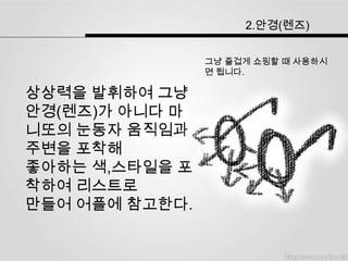 2.안경(렌즈)


                그냥 즐겁게 쇼핑할 때 사용하시
                면 됩니다.

상상력을 발휘하여 그냥
안경(렌즈)가 아니다 마
니또의 눈동자 움직임과
주변을 포착해
좋아하는 색,스타일을 포
착하여 리스트로
만들어 어플에 참고한다.
 
