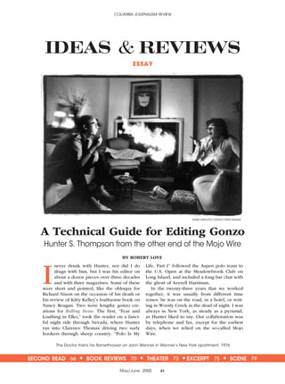 COLUMBIA JOURNALISM REVIEW
May/June 2005 61
SECOND READ 66 • BOOK REVIEWS 70 • THEATER 73 •EXCERPT 75 • SCENE 79
IDEAS & REVIEWS
A Technical Guide for Editing Gonzo
Hunter S. Thompson from the other end of the Mojo Wire
I
never drank with Hunter, nor did I do
drugs with him, but I was his editor on
about a dozen pieces over three decades
and with three magazines. Some of these
were short and pointed, like the obloquy for
Richard Nixon on the occasion of his death or
his review of Kitty Kelley’s loathsome book on
Nancy Reagan. Two were lengthy gonzo cre-
ations for Rolling Stone. The first, “Fear and
Loathing in Elko,” took the reader on a fanci-
ful night ride through Nevada, where Hunter
ran into Clarence Thomas driving two surly
hookers through sheep country. “Polo Is My
Life, Part I” followed the Aspen polo team to
the U.S. Open at the Meadowbrook Club on
Long Island, and included a long bar chat with
the ghost of Averell Harriman.
In the twenty-three years that we worked
together, it was usually from different time
zones: he was on the road, in a hotel, or writ-
ing in Woody Creek in the dead of night. I was
always in New York, as steady as a pyramid,
as Hunter liked to say. Our collaboration was
by telephone and fax, except for the earliest
days, when we relied on the so-called Mojo
Wire.
BY ROBERT LOVE
ESSAY
ANNIE LEIBOVITZ/CONTACT PRESS IMAGES
The Doctor trains his flamethrower on Jann Wenner in Wenner’s New York apartment, 1976
 