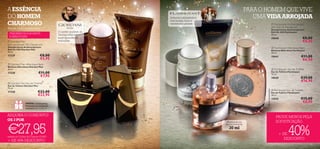 A ESSÊNCIA                                                                                                                          PARA O HOMEM QUE VIVE
DO HOMEM                                                                       Sedutora e encantadora                                 UMA VIDA ARROJADA
                                                                                com toranja, louro e
CHARMOSO                                                                        cardamomo picante                                                                 Flamboyant Anti-perspirant
Revele o seu caráter forte.                                                                                                                                       24H Roll-on Deodorant
                                                                                                                                                                  Desodorizante Antitranspirante
                                            O caráter opulento de                                                                                                 Roll-On 24H Flamboyant
  FRAGRÂNCIA ELEGANTE                       Giordani Man é o                                                                                                      50 ml.
  E MASCULINA                               auge da perfeição                                                                                                     19640                       €8,00
 Giordani Man                              masculina.                                                                                                                                        €4,50
Anti-perspirant 24H Deodorant                                       
Desodorizante Antitranspirante                                                                                                                                     Flamboyant Aftershave Balm
Roll-On 24H Giordani Man                                                                                                                                          Bálsamo Aftershave Flamboyant
50 ml.                                                                                                                                                            50 ml.
17329                          €8,00                                                                                                                              19641                     €11,00
                               €5,95                                                                                                                                                         €6,50
 Giordani Man Aftershave Balm                                                                                 
Bálsamo Aftershave Giordani Man
50 ml.                                                                                                                                                             Flamboyant Eau de Toilette
17330                         €11,00                                                                                                                              Eau de Toilette Flamboyant
                                                                                                                                                                  75 ml.
                               €7,95                                                                                                                              19639                     €29,00
 Giordani Man Eau de Toilette
                                                                                                                                                                                            €16,95
Eau de Toilette Giordani Man
75 ml.                                                                                                   
                                                                                                                                                                   Flamboyant Eau de Toilette




                                                                                                                                           Última apresentação!
17328                        €32,00                                     
                                                                                                                                                                  Eau de Toilette Flamboyant
                             €22,95                                                                                                                               30 ml.
                                                                                                                                                                  23616                     €15,00
                GRÁTIS a Caixa para
                                                                                                                                                                                             €8,95
                Presentes na compra do
                conjunto! Veja na pág. 44


ADQUIRA O CONJUNTO!                                                                                                                                                   PAGUE MENOS PELA
OS 3 POR                                                                                                                                                              SOFISTICAÇÃO

€27,95
                                                                                                              Miniatura da sua




                                                                                                                                                                                 40%
                                                                                                             fragrância favorita!
                                                                                                                30 ml
                                                                                                                                                                        + DE
através do Código de Conjunto 474853
                                                                                                                                                                           DESCONTO
+ DE 45% DESCONTO
22                                                                                                                                                                                                 23
 