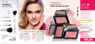 Combina na
                                                                                                                                                             perfeição com
Conjunto
de 5 Pincéis                                                                                                                                                 todos os tons de pele                                                      WE
                                                                                                                                                                                                                            21649
                                                                                                                                                                                                                            Fresh
                                                                                                                                                                                                                             Pink
                                                                                                                                                                                                                                        LOVE!
                      Consiga a
                    perfeição com                                                                                                                                                                                                     PORQUE DEVE EXPERIMENTAR:
                    a ajuda destes                                                                                                                                                                                          21650
                                                                                                                                                                                                                            Classic   • Textura delicada para deﬁnir
                        pincéis                                                                                                                                                                                              Rose
                                                                                                                                                                                                                                        o rosto e as maçãs do rosto,
                                                                                                                                                                                                                                        revelando um brilho radiante
                                                                                                                                                                                                                             21651
1. Pincel para eyeliner                                                                                                                                                                                                     Glowing   • Cor perfeita, textura suave
                                                                                                                                                                                                                             Peach

                                                                                                                                                                                   21651 Glowing Peach                                • 3 cores maravilhosas, perfeitas
                                                                                                                                                                                                                                        para todos os tons de pele
2. Pincel para corretor
                                                                                                                                                                                                                                        AS SUAS VOTAÇÕES*

                                                                                                                                                                                                                                        Este blush oferece um aspeto natural
                                                                                                                                                                                                                                        e saudável, e dura muito. É fantástico!
3. Pincel para sombra de olhos                                                                                                                                                                                                                                                 Est efa ni a ,
                                                                                                                                                                                                                                                                                Espanha

                                                                                                                                                                                                                                          *Com base em 226 votações globais

                                                                                                                                                                     21650 Classic Rose                                               Oriﬂame Beauty Perfect Blush
5. Pincel para pó                                                                                                                                                                                                                     Blush Perfect Oriﬂame Beauty
                                                       A Modelo está a usar: Máscara de Pestanas Endless Oriﬂame Beauty 20364 Black, Blush
                                                       Perfect Oriﬂame Beauty 21649 Fresh Pink
                                                                                                                                                                                                                                      4 g.
                                                                                                                                                                                                                                                                              €12,90
                                                       Como aplicar: CONSIGA UMA PELE RADIANTE E UM ROSTO DEFINIDO                                                                                       21649 Fresh Pink
                                                                                                                                                                                                                                      EXPERIMENTE
                                      4. Pincel para
                                      contorno/maçãs
                                      do rosto
                                                                         Brilho Fresco
                                                                         e Saudável:
                                                                                                                           Maçãs do rosto deﬁnidas:
                                                                                                                           Desenhe uma linha a partir
                                                                                                                                                                                                                                      HOJE E VAI
Cosmetics Brush Kit
Conjunto de Pincéis
                                                                         Sorrir é a melhor
                                                                         maneira de realçar as
                                                                                                                           do meio da orelha até ao
                                                                                                                           canto dos lábios, utilizando
                                                                                                                                                                                                                                      ADORÁ-LO
Bolsa: 5,8 cm x 19 cm. Pincéis: Comprimento entre
16,5 cm e 17,8 cm.
                                                                         maçã do rosto. Passe
                                                                         o pincel, sem excessos,
                                                                                                                           uma ponta aﬁada do seu
                                                                                                                           pincel de blush (pode criá-la
                                                                                                                                                                                                                                      PARA SEMPRE!
                                     €20,00                              utilizando um padrão                              apertando as cerdas). Utilize


                                                                                                                                                                                                                                                      €6,95
18779

                             €16,95
                                                                         irregular. As maçãs do                            um movimento ascendente,
                                                                         rosto ﬁcam com um ar                              para dar forma e esbater, a
                                                                         natural e saudável.                               partir da linha já criada, para
                                                                                                                           um efeito suave.

50   maquilhagem                                                                                                                                                                                                                                                        maquilhagem 51
 