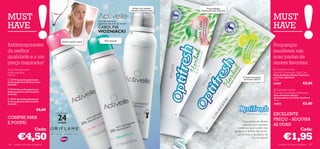 Acabe com aquelas              Propriedades
                                                                                                         manchas embaraçosas!       Antibacterianas Naturais


MUST                                                                                                                                                                                             MUST
HAVE                                                                                                                                                                                             HAVE
                                                                          Uma das melhores
                                                                          jogadoras de ténis do mundo:
                                                                          CAROLINE
                                                                          WOZNIACKI                      



                                              Axilas suaves e secas             Pele sensível
Antitranspirantes                                                                                                                                                                                Poupanças
da melhor                                                                                                                                                                                        saudáveis nas
qualidade e a um                                                                                                                                                                                suas pastas de
preço inspirador!                                                     
                                                                                                                                                                                                 dentes favoritas!
Spray Desodorizante                                                                                                                                                                               Optifresh Herbal
Antitranspirante                                                                                                                                                                                 Fluoride Toothpaste Total Care
150 ml                                                                                                                                                                                           Pasta de Dentes Herbal Total Care
                                                                                                                                                                     O limão branqueia           com Flúor Optifresh
 23719 Spray Desodorizante                                                                                                                                          de forma natural            75 ml.
Antitranspirante 24h Pure Care
Activelle                                                                                                                                                                                        24209                      €3,50
 23724 Spray Desodorizante                                                                                                                                                                       Optifresh Herbal
Antitranspirante 24h Sensitive
Activelle
                                                                                                                                                                                                 Fluoride Toothpaste Whitening
                                                                                                                                                                                                 Pasta de Dentes Herbal
 23727 Spray Desodorizante                                                                                                                                                                      Branqueadora com Flúor Optifresh
                                                                                                                                                                                                 75 ml.
Antitranspirante 24h Invisible
Activelle                                                                                                                                                                                        24210                      €3,50
                             €8,00
                                                                                                                                                                                                 EXCELENTE
                                          24
                                          PROTEÇÃO                                                                                                                       Mostre o seu sorriso!
                                                                                                                                
COMPRE MAIS                                                                                                                                                                                      PREÇO – ADQUIRA
                                                                                                                                                                     Duas pastas de dentes
E POUPE!                                  HORAS
                                                                                                                                                                     naturais com extratos       AS DUAS!
                                                                                                                                                                 botânicos que cuidam das
          Cada:                                                                                                                         
                                                                                                                                                               gengivas e dentes, deixando-
                                                                                                                                                                                                            Cada:

         €4,50                                                                                                                                                  –os bonitos e saudáveis, de
                                                                                                                                                                             forma natural.              €1,95
106   cuidados do corpo e capilares                                                                                                                                                                  cuidados do corpo e capilares 107
 