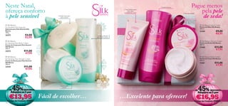 Neste Natal,                                                                                                                                 Espuma luxuosa                    Pague menos
ofereça conforto                                                                                                  Creme nutritivo para
                                                                                                                       umas mãos
                                                                                                                  extremamente suaves                                             pela pele
à pele sensível                                                                                                                                                                    de seda!
                                                                                                                                                                  Caixa não incluída
                                                                 Fórmula suave para
                                                                    a pele sensível
                                                                                      
                                                                                                                                                                      Textura cremosa
                                                                                                                                                                        que hidrata e
                                                                                                                                                                         nutre a pele
 Silk Beauty                                                                                                                                                                              Silk Beauty Hand Cream
for Sensitive Skin Soap bar                                                                                                                                                               Creme de Mãos Silk Beauty
Sabonete para Pele Sensível Silk                                                                                                                                                          100 ml.
Beauty                                                                                                                                                                                   21459              €9,00
100 g.
                                                                                                                                                                                                             €6,95
23272                     €4,00                                                          Limpeza delicada
                          €2,95                                                           para a pele sensível

 Silk Beauty                                                                                                                                                                              Silk Beauty Shower Cream
for Sensitive Skin Body Cream                                                                                                                                                             Creme de Duche Silk Beauty
Creme de Corpo para Pele Sensível                                                                                                                                                         200 ml.
Silk Beauty
200 ml.
                                                                                                                                                                                          21460             €11,00
                                                                                                                                                                                                             €7,95
23273                    €11,00
                          €7,95
 Silk Beauty                                                                                                                                                                              Silk Beauty Body Cream
for Sensitive Skin Shower Cream                                                                                                                                                           Creme de Corpo Silk Beauty
Creme de Duche para Pele Sensível                                                                                                                                                        200 ml.
Silk Beauty                                                                                                                                                                               21461             €11,00
200 ml.
                                                                                                                                                                                                             €7,95
23274                    €11,00
                          €7,95
                                    Caixa não incluída




         45%                                                                                                                                                                             45%
                                                                   Amacia a pele
                                                                     sensível
  + DE                  DESCONTO                                                                                                                                                  + DE                DESCONTO
        Adquira os 3 por                                                                                                                                                                 Adquira os 3 por
      €13,95                        Fácil de escolher…                                                           …Excelente para oferecer!                                             €16,95
  Código de Conjunto 474864                                                                                                                                                        Código de Conjunto 474865
154                                                                                                                                                                                                               155
 