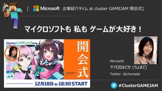 #ClusterGAMEJAM
[ 企業紹介タイム at cluster GAMEJAM 開会式]
Microsoft
千代田まどか (ちょまど)
Twitter: @chomado
マイクロソフトも 私も ゲームが大好き！
 