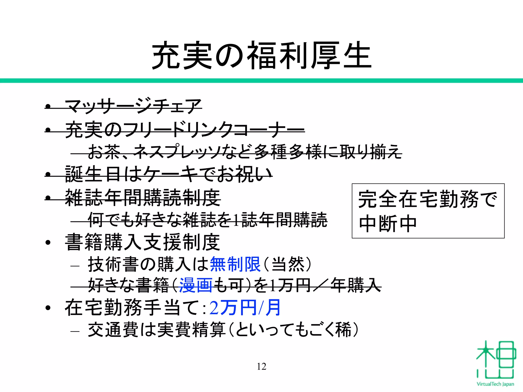 充実の福利厚生
• マッサージチェア
• 充実のフリードリンクコーナー
– お茶、ネスプレッソなど多種多様に取り揃え
• 誕生日はケーキでお祝い
• 雑誌年間購読制度
– 何でも好きな雑誌を1誌年間購読
• 書籍購入支援制度
– 技術書の購入は無制限（当然）
– 好きな書籍（漫画も可）を1万円／年購入
• 在宅勤務手当て：2万円/月
– 交通費は実費精算（といってもごく稀）
12
完全在宅勤務で
中断中
 