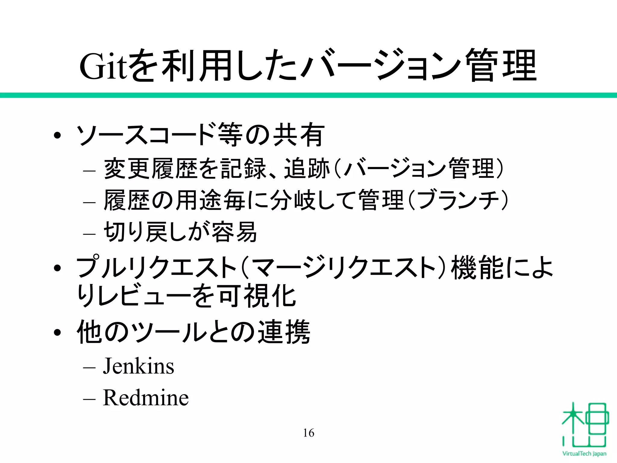 Gitを利用したバージョン管理
• ソースコード等の共有
– 変更履歴を記録、追跡（バージョン管理）
– 履歴の用途毎に分岐して管理（ブランチ）
– 切り戻しが容易
• プルリクエスト（マージリクエスト）機能によ
りレビューを可視化
• 他のツールとの連携
– Jenkins
– Redmine
16
 