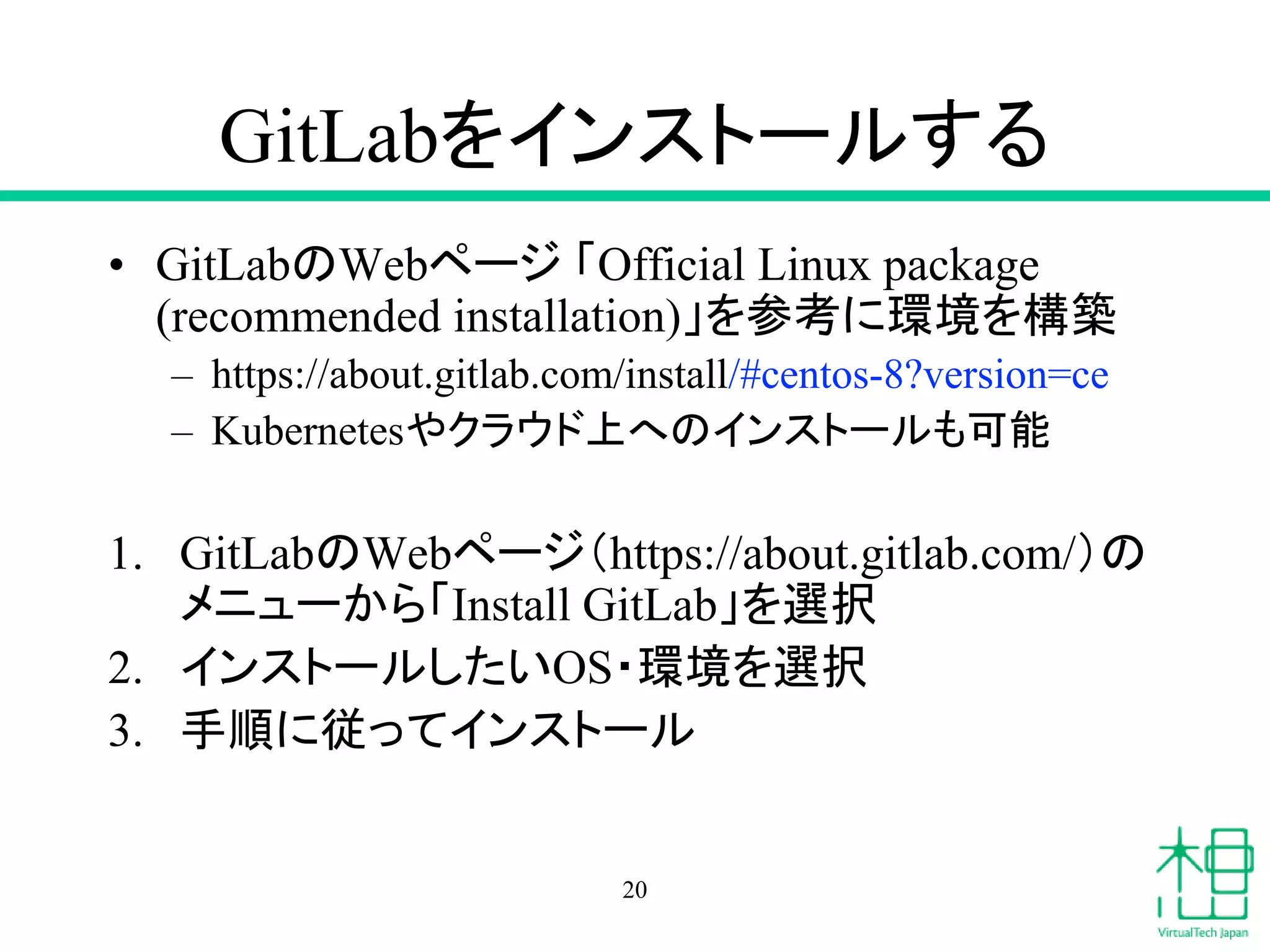 GitLabをインストールする
• GitLabのWebページ 「Official Linux package
(recommended installation)」を参考に環境を構築
– https://about.gitlab.com/install/#centos-8?version=ce
– Kubernetesやクラウド上へのインストールも可能
1. GitLabのWebページ（https://about.gitlab.com/）の
メニューから「Install GitLab」を選択
2. インストールしたいOS・環境を選択
3. 手順に従ってインストール
20
 